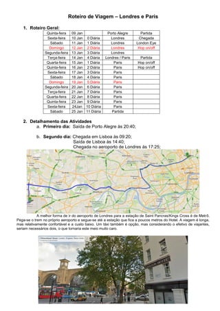 Roteiro de Viagem – Londres e Paris

   1. Roteiro Geral:
                 Quinta-feira   09 Jan              Porto Alegre        Partida
                 Sexta-feira    10 Jan 0 Diária       Londres          Chegada
                  Sábado        11 Jan 1 Diária       Londres         London Eye
                  Domingo       12 Jan 2 Diária       Londres          Hop on/off
                Segunda-feira   13 Jan 3 Diária       Londres
                 Terça-feira    14 Jan 4 Diária    Londres / Paris     Partida
                 Quarta-feira   15 Jan 1 Diária        Paris          Hop on/off
                 Quinta-feira   16 Jan 2 Diária        Paris          Hop on/off
                 Sexta-feira    17 Jan 3 Diária        Paris
                  Sábado        18 Jan 4 Diária        Paris
                  Domingo       19 Jan 5 Diária        Paris
                Segunda-feira   20 Jan 6 Diária        Paris
                 Terça-feira    21 Jan 7 Diária        Paris
                 Quarta-feira   22 Jan 8 Diária        Paris
                 Quinta-feira   23 Jan 9 Diária        Paris
                 Sexta-feira    24Jan 10 Diária        Paris
                  Sábado        25 Jan 11 Diária      Partida

   2. Detalhamento das Atividades
         a. Primeiro dia: Saída de Porto Alegre às 20:40;

           b. Segundo dia: Chegada em Lisboa às 09:20;
                           Saída de Lisboa às 14:40;
                           Chegada no aeroporto de Londres às 17:25;




            A melhor forma de ir do aeroporto de Londres para a estação de Saint Pancras/Kings Cross é de Metrô.
Pega-se o trem no próprio aeroporto e segue-se até a estação que fica a poucos metros do Hotel. A viagem é longa,
mas relativamente confortável e a custo baixo. Um táxi também é opção, mas considerando o efetivo de viajantes,
seriam necessários dois, o que tornaria este meio muito caro.
 