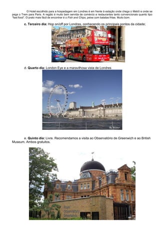 O Hotel escolhido para a hospedagem em Londres é em frente à estação onde chega o Metrô e onde se
pega o Trem para Paris. A região é muito bem servida de comércio e restaurantes tanto convencionais quanto tipo
“fast food”. O prato mais fácil de encontrar é o Fish and Chips, peixe com batatas fritas. Muito bom.

         c. Terceiro dia: Hop on/off por Londres, conhecendo os principais pontos da cidade;




         d. Quarto dia: London Eye e a maravilhosa vista de Londres




      e. Quinto dia: Livre. Recomendamos a visita ao Observatório de Greenwich e ao British
Museum. Ambos gratuitos.
 
