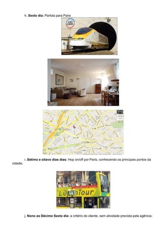 h. Sexto dia: Partida para Paris




          i. Sétimo e oitavo dias dias: Hop on/off por Paris, conhecendo os principais pontos da
cidade;




          j. Nono ao Décimo Sexto dia: a critério do cliente, sem atividade prevista pela agência;
 