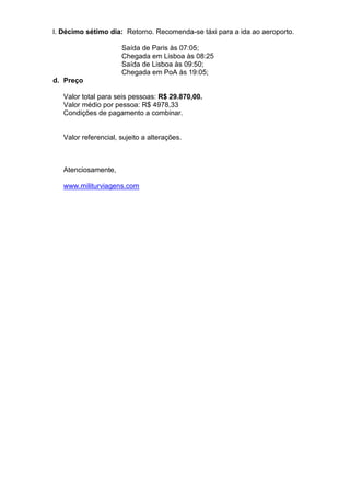 l. Décimo sétimo dia: Retorno. Recomenda-se táxi para a ida ao aeroporto.

                      Saída de Paris às 07:05;
                      Chegada em Lisboa às 08:25
                      Saída de Lisboa às 09:50;
                      Chegada em PoA às 19:05;
d. Preço

   Valor total para seis pessoas: R$ 29.870,00.
   Valor médio por pessoa: R$ 4978,33
   Condições de pagamento a combinar.


   Valor referencial, sujeito a alterações.



   Atenciosamente,

   www.militurviagens.com
 