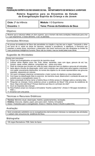 FERGS
FEDERAÇÃO ESPÍRITA DO RIO GRANDE DO SUL
DIJ
DEPARTAMENTO DE INFÂNCIA E JUVENTUDE
Roteiro Sugestivo para os Encontros de Estudo
da Evangelização Espírita da Criança e do Jovem
Ciclo: 2º da Infância Módulo: I O Espiritismo
Encontro: 3 Tema: Provas da Existência de Deus
Objetivo:
Mostrar que a natureza reflete um dom superior, que o homem não teria condições intelectuais para criar
o que respiramos, o nosso alimento, o sol, os planetas.
Conteúdos Mínimos:
As provas da existência de Deus são percebidas na criação e nas leis que a regem. “Lançando o olhar
em torno de si, sobre as obras da natureza, notando a providência, a sabedoria, a harmonia que
presidem a essas obras, reconhece o observador não haver nenhuma que não ultrapasse os limites da
mais portentosa inteligência humana. Deus não se mostra, mas se revela pelas suas obras.
Sugestão de Atividades:
Iniciar com uma prece
1. Propor aos evangelizados um exercício de memória visual.
2. Colocar vários objetos como: flor, fruto, folhas, sementes, copo com água, gravura de sol, lua,
homem, casas, aviões, telefone, computador etc... sobre uma mesa.
3. Pedir às crianças que circulem em volta da mesa, observem bem os objetos e gravuras ali colocadas.
4. Após alguns minutos de observação, cobrir tudo e solicitar que voltem para seus lugares e escrevam
num papel, previamente distribuídos, os nomes dos objetos ou de coisas representados nas gravuras
expostas, separando em colunas .
5. Ver quem consegue relacionar corretamente o maior numero de objetos ou coisa observados.
6. Com base na classificação feita no exercício de memória visual, desenvolver o conteúdo da aula (ver
subsídio para o evangelizador anexo 1).
7. Após a exposição do tema narrar a história Deus é infinito (anexo 2). Dialogar sobre a narrativa feita.
8. Perguntar as crianças: Como podemos provar a existência de Deus? Cite provas da existência de
Deus: Diga onde está Deus? Porque dizemos que Deus é o principio da vida?
9. Ouvir as respostas das crianças
10. Para finalizar propor as crianças a brincadeira “Acerte a palavrinha” ( Anexo 3-100 jogos recreativos –
FEB .).
11. Encerrar com uma prece.
Técnicas e Recursos Didáticos:
Técnica: Memória visual, observação, história, questionamentos, recreação.
Didática: Gravuras, objetos, papel, pano para cobrir, história, brincadeira
Anexo 1:Subsídios para o evangelizador; Anexo 2: História; Anexo 3:Acerte a palavrinha.
Avaliação:
Será considerado satisfatório se os evangelizandos demonstrarem interesse na realização das atividades
e saibam citar uma prova da existência de Deus.
Bibliografia:
100 Jogos Recreativos- FEB- Setor de Apoio
 