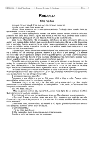 FERGS/DIJ Ciclo: 2º da Infância Encontro: 18 – Anexo 1 – Parábolas P.3
PARÁBOLAS
Filho Pródigo
Um certo homem tinha 2 filhos, que com ele moravam no seu lar.
Um dia, o mais moço disse ao seu pai:
- Papai, dá-me a parte da tua riqueza que me pertence. Eu desejo correr mundo, viajar por
outras terras, conhecer nova gente...
O velho pai, diante desse pedido, repartiu com ambos os seus haveres, dando a cada um a
parte que lhes cabia a sua fortuna. Alguns dias depois, o filho mais novo, juntando todas as coisas
que lhe pertenciam, partiu para um país distante, muito longe de sua terra natal.
Esse moço, infelizmente, não era ajuizado. Mal chegou ao país estrangeiro, começou a
gastar, sem cuidado, todo o dinheiro que possuía. Durante muitos dias não fez se não desperdiçar
tudo o que tinha. Buscou a companhia de outros rapazes desajuizados e consumiu toda a sua
fortuna em bebidas, teatros e passeios. Um dia, viu que a última moeda havia desaparecido e se
achava na mais absoluta miséria.
O pobre rapaz, então buscou um homem daquele país, contou-lhe sua desgraça e pediu-
lhe a esmola de um emprego qualquer, mesmo o que fosse o pior serviço. E o homem
desconhecido o enviou para seus campos a fim de guardar porcos. Os porcos se alimentavam de
alfarrobas, que são frutos de uma árvore chamada alfarrobeira; mas, nem mesmo desses frutos
davam ao pobre moço. Os porcos se alimentavam melhor do que ele!
Foi então que o moço começou a pensar no que havia feio com o seu bondoso pai, tão
amigo, tão compreensivo. Refletiu muito. Como fora mau ingrato para com seu pai, também para
com Deus, desrespeitando o Seu Mandamento que manda honrar os pais terrenos. O pobre
rapaz arrependeu-se sinceramente de sua ingratidão e pensou, então entre lágrimas:
- Na casa de meu pai há muitos trabalhadores e todos vivem felizes pelo trabalho honesto.
Vivem com abundancia de pão e tranqüilidade...e eu, aqui, morrendo de fome! Voltarei para minha
casa e procurarei o meu pai e lhe pedirei perdão.
E o moço como pensou assim fez.
Regressou a sua pátria e a seu lar. Foi longa, difícil e triste a volta. Passou muitas
necessidades, sofreu fome e frio, dormiu nas estradas.
Finalmente chegou ao seu antigo lar. Seu velho pai o avistou de longe. Seu coração
paterno que nunca esquecera o filho ingrato, era todo piedoso. Correu, então, ao encontro do filho
abraçando-o com imenso carinho.
Seu filho disse a seu pai.
- Meu pai, pequei contra o céu e perante ti. Ao sou mais digno de ser chamado teu filho.
Quero ser um empregado de sua casa...
O bondoso pai, porem, que nunca deixou de amar seu filho, disse aos seus empregados.
- Depressa! Tragam a melhor roupa para meu filho, preparem uma refeição para ele.
Comamos todos juntos e alegremo-nos, por que este meu filho estava perdido e foi achado estava
morto e reviveu!
O filho mais velho, quando voltou do trabalho e viu aquela grande movimentação em sua
casa perguntou a um dos servos o que era aquilo.
O Servo respondeu:
- Foi teu irmão que chegou
O filho mais velho, cheio de ciúmes não quis entrar em casa.
Em vão, o velho pai chamou mas ele respondeu.
 
