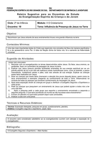 FERGS
FEDERAÇÃO ESPÍRITA DO RIO GRANDE DO SUL
DIJ
DEPARTAMENTO DE INFÂNCIA E JUVENTUDE
Roteiro Sugestivo para os Encontros de Estudo
da Evangelização Espírita da Criança e do Jovem
Ciclo: 2º da Infância Módulo: II O Cristianismo
Encontro: 19 Tema: Influência da Presença de Jesus na Terra
Objetivo:
Reconhecer que Jesus através de seus ensinamentos trouxe uma grande influencia na terra
Conteúdos Mínimos:
Uma das mais importantes lições do Cristo que repercutiu nos conceitos de Deus de maneira significativa
foi a de apresentá-lo como Pai. A idéia da filiação divina de todos nós, foi a semente da fraternidade
universal.
Sugestão de Atividades:
iniciar com uma prece
1. Recordar com os evangelizandos os temas desenvolvidos sobre Jesus. Os fatos, seus ensinos, as
parábolas, fazer um comentário da passagem de Jesus na terra.
2. Explicar que Jesus possuía grandes facilidades emanadas de sua energia espiritual por se um
grande espírito de luz e por isso ele realizava coisas maravilhosas como, curar os doentes, a pesca
maravilhosa, multiplicava peixes e pães, tudo isso através de sua energia. Explicar as crianças
esses fatos realizados por Jesus.
3. Dizer as crianças que esses fatos chamaram a atenção dos povos daquela época, assim como os
seus ensinamentos e exemplos chegando ao conhecimento de toda a Terra. Influenciando na
conduta de todas as pessoas que tomaram conhecimento da mensagem de Jesus.
4. Após essa exposição dividir as crianças em grupo e distribuir o Evangelho Segundo o Espiritismo a
cada grupo.
5. Pedir as crianças que pesquisem um ensinamento de Jesus que poderá ajudar a todos nós a ter
uma vida feliz.
6. Após a pesquisa pedir a cada grupo que exponha o ensinamento encontrado e responda a
seguinte pergunta: O que teria acontecido ao mundo se não houvesse esse ensinamento?
7. Formar um plenário no qual todos possam expor suas conclusões.
8. finalizar a aula com uma prece
Técnicas e Recursos Didáticos:
Técnica: Exposição dialogada, pesquisa em grupo, questionamento, plenário.
Didática: Evangelho segundo o espiritismo, papel, lápis
Avaliação:
O encontro será considerado satisfatório se os evangelizandos ouvirem com atenção a exposição do
evangelizador,
Bibliografia:
O Evangelho Segundo o Espiritismo – Allan Kardec
 