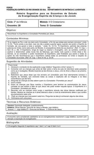 FERGS
FEDERAÇÃO ESPÍRITA DO RIO GRANDE DO SUL
DIJ
DEPARTAMENTO DE INFÂNCIA E JUVENTUDE
Roteiro Sugestivo para os Encontros de Estudo
da Evangelização Espírita da Criança e do Jovem
Ciclo: 2º da Infância Módulo: II O Cristianismo
Encontro: 20 Tema: O Consolador
Objetivo:
Reconhecer no Espiritismo o Consolador Prometido por Jesus.
Conteúdos Mínimos:
“E eu rogarei ao Pai, e ele vos dará outro Consolador, a fim de que esteja para sempre convosco” (João
14,16). “Tenho ainda a vos dizer, mas vós não o podeis suportar agora; quando vier porém o Espírito da
Verdade, ele vos guiará a toda a verdade; “ (João 16, 12-13). “O Espiritismo, partindo das próprias
palavras do Cristo, como este partiu de Moisés, é conseqüência direta da sua doutrina”. (Ref. 13. Cap. I.
Item 30, p. 28). O Espiritismo, longe de negar ou destruir o Evangelho, vem, ao contrário, confirmar,
explicar e desenvolver, pelas novas leis da Natureza, que revela, tudo quanto o Cristo disse e fez.
Demais, se se considerar o poder moralizador do Espiritismo, pela finalidade que assina a todas as
ações da vida reconhece-se que o Espiritismo realiza todas as promessas do Cristo a respeito do
Consolador anunciado. (Ref. 20. Cap. I. Itens 41-42, p. 33-34.
Sugestão de Atividades:
Prece inicial
1. Introduzir o conteúdo do dia explicando o jogo didático” Seguindo a linha” (anexo 1)
2. Comentar com as crianças que antes de falar sobre o tema da aula irá relembrar aulas passadas
como as 2 revelações: Moisés trazendo as leis Divinas e Jesus, a lei do Amor a Deus e ao próximo.
(anexo 2)
3. Relembrar que Jesus disse que nos enviaria um consolador para ficar eternamente conosco o
Espírito da Verdade, que ensinaria todas as coisas e explicaria até os milagres e os fatos
maravilhosos que ele faria.
4. Perguntar as crianças se elas sabem quem é o Consolador Prometido por Jesus?
5. Ouvir a todos
6. Expor as crianças que Deus mandou o Espiritismo para lembrar os ensinamentos de Jesus,
consolar os que sofrem e falar do que Jesus não pode revelar naquela época. O Espiritismo é o
Consolador prometido por Jesus.
7. Recordar com as crianças como surgiu o espiritismo através das obras básicas codificado por
Kardec. Mostrar as crianças as 4 obras básicas e dizer o nível do entendimento deles o que contém
de ensinamento cada uma.
8. Pedir as crianças que manuseiem cada livro. Perguntar se eles já conheciam alguma das obras.
9. 10-Encerra com uma prece
Técnicas e Recursos Didáticos:
Técnica: Exposição dialogada, questionamento
Didática: Obras básicas, gravuras de Jesus e Moisés, jogo didático.
Anexos: 1 - Jogo didático 2 - Gravuras de Moises 3 -Gravura de Jesus.
Avaliação:
O encontro será considerado satisfatório se os evangelizandos resolverem o jogo didático, ouvirem com
atenção a exposição do evangelizador.
Bibliografia:
O Evangelho Segundo O espiritismo cap 1 item 1 a 7 cap VI item 3 e 4
 