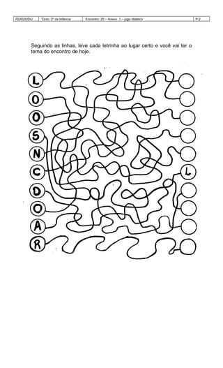 FERGS/DIJ Ciclo: 2º da Infância Encontro: 20 – Anexo 1 – jogo didático P.2
Seguindo as linhas, leve cada letrinha ao lugar certo e você vai ter o
tema do encontro de hoje.
 