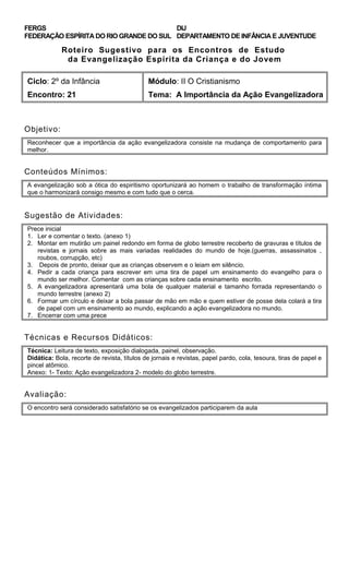 FERGS
FEDERAÇÃO ESPÍRITA DO RIO GRANDE DO SUL
DIJ
DEPARTAMENTO DE INFÂNCIA E JUVENTUDE
Roteiro Sugestivo para os Encontros de Estudo
da Evangelização Espírita da Criança e do Jovem
Ciclo: 2º da Infância Módulo: II O Cristianismo
Encontro: 21 Tema: A Importância da Ação Evangelizadora
Objetivo:
Reconhecer que a importância da ação evangelizadora consiste na mudança de comportamento para
melhor.
Conteúdos Mínimos:
A evangelização sob a ótica do espiritismo oportunizará ao homem o trabalho de transformação íntima
que o harmonizará consigo mesmo e com tudo que o cerca.
Sugestão de Atividades:
Prece inicial
1. Ler e comentar o texto. (anexo 1)
2. Montar em mutirão um painel redondo em forma de globo terrestre recoberto de gravuras e títulos de
revistas e jornais sobre as mais variadas realidades do mundo de hoje.(guerras, assassinatos ,
roubos, corrupção, etc)
3. Depois de pronto, deixar que as crianças observem e o leiam em silêncio.
4. Pedir a cada criança para escrever em uma tira de papel um ensinamento do evangelho para o
mundo ser melhor. Comentar com as crianças sobre cada ensinamento escrito.
5. A evangelizadora apresentará uma bola de qualquer material e tamanho forrada representando o
mundo terrestre (anexo 2)
6. Formar um círculo e deixar a bola passar de mão em mão e quem estiver de posse dela colará a tira
de papel com um ensinamento ao mundo, explicando a ação evangelizadora no mundo.
7. Encerrar com uma prece
Técnicas e Recursos Didáticos:
Técnica: Leitura de texto, exposição dialogada, painel, observação.
Didática: Bola, recorte de revista, títulos de jornais e revistas, papel pardo, cola, tesoura, tiras de papel e
pincel atômico.
Anexo: 1- Texto: Ação evangelizadora 2- modelo do globo terrestre.
Avaliação:
O encontro será considerado satisfatório se os evangelizados participarem da aula
 