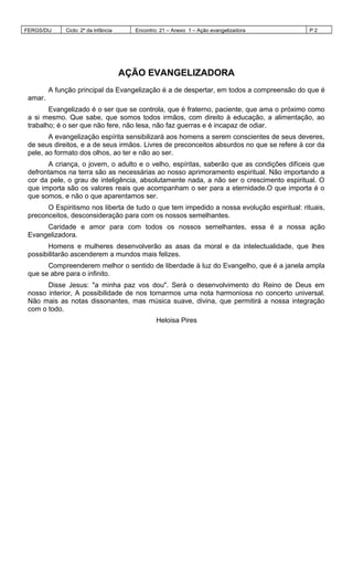 FERGS/DIJ Ciclo: 2º da Infância Encontro: 21 – Anexo 1 – Ação evangelizadora P 2
AÇÃO EVANGELIZADORA
A função principal da Evangelização é a de despertar, em todos a compreensão do que é
amar.
Evangelizado é o ser que se controla, que é fraterno, paciente, que ama o próximo como
a si mesmo. Que sabe, que somos todos irmãos, com direito à educação, a alimentação, ao
trabalho; é o ser que não fere, não lesa, não faz guerras e é incapaz de odiar.
A evangelização espírita sensibilizará aos homens a serem conscientes de seus deveres,
de seus direitos, e a de seus irmãos. Livres de preconceitos absurdos no que se refere à cor da
pele, ao formato dos olhos, ao ter e não ao ser.
A criança, o jovem, o adulto e o velho, espíritas, saberão que as condições difíceis que
defrontamos na terra são as necessárias ao nosso aprimoramento espiritual. Não importando a
cor da pele, o grau de inteligência, absolutamente nada, a não ser o crescimento espiritual. O
que importa são os valores reais que acompanham o ser para a eternidade.O que importa é o
que somos, e não o que aparentamos ser.
O Espiritismo nos liberta de tudo o que tem impedido a nossa evolução espiritual: rituais,
preconceitos, desconsideração para com os nossos semelhantes.
Caridade e amor para com todos os nossos semelhantes, essa é a nossa ação
Evangelizadora.
Homens e mulheres desenvolverão as asas da moral e da intelectualidade, que lhes
possibilitarão ascenderem a mundos mais felizes.
Compreenderem melhor o sentido de liberdade à luz do Evangelho, que é a janela ampla
que se abre para o infinito.
Disse Jesus: "a minha paz vos dou". Será o desenvolvimento do Reino de Deus em
nosso interior, A possibilidade de nos tornarmos uma nota harmoniosa no concerto universal.
Não mais as notas dissonantes, mas música suave, divina, que permitirá a nossa integração
com o todo.
Heloisa Pires
 