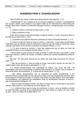 FERGS/DIJ Ciclo: 2º da Infância Encontro: 3 – Anexo 1 – Subsídio para o evangelizador P.2
SUBSÍDIOS PARA O EVANGELIZADOR
“Não há efeito sem causa; o nada não poderia produzir coisa alguma.[...]” (3)
“ Estabelecida em nós a existência de um princípio inteligente e racional, o encadeamento
das causas e efeitos, para explicar a sua origem mister se faz remontarmos à fonte donde ela
dimana. Essa fonte, na pobre e insuficiente linguagem humana, é designada pelo nome de Deus.
[...]” (4)
“[...] Deus é a fonte e o princípio de toda a vida. [...]” (4)
[...] Deus é soberano a tudo.
O Ser divino escapa a toda denominação a qualquer medida, e, se lhe chamamos Deus, é
por falta de um nome maior. [...]”(2)
“[...] A existência da potencia Suprema é afirmada por todos os Espíritos elevados. [...]” (1)
“[...] Deus nos fala por todas as vozes do infinito. [...] Nos fala [...] com esses característicos
majestosos, que se chamam oceanos,montanhas e astros do céu; por todas as harmonias, doces
e graves, que sobem do imo da terra ou descem dos espaços etéreos. [...]” (1)
“[...] A alma humana se constitui o mais belo testemunho que se eleva em favor da
existência de Deus; é uma irradiação da Alma Divina. [...] ” (1)
“ Sendo Deus a causa primeira de todas as coisas, a origem de tudo o que existe, a base
sobre que repousa o edifício da criação, é também o ponto que importa consideremos antes de
tudo.” (8)
Ele está “ em toda parte, porque seu ser infinito não pode estar circunscrito em nenhum
lugar.” (6)
“ Tudo diz que Deus é o autor de todas as coisas, mas como e quando as criou Ele ? A
matéria existe, como Ele de toda a eternidade?[...] ” (10)
“[...] Vemos constantemente uma imensidade de efeitos, cuja causa não está na
Humanidade, pois que a Humanidade é impotente para produzi-lo, ou, sequer, para os explicar. A
causa está acima da Humanidade . É a causa que se chama Deus. [...] ” (9)
“ Tais efeitos absolutamente não se produzem ao acaso, fortuitamente e em
desordem.Desde a organização do mais pequenino inseto e da mais insignificante semente, até a
lei que rege os mundos que circulam no Espaço, tudo atesta uma idéia diretora, uma combinação,
uma previdência, uma solicitude que ultrapassam todas as combinações humanas. A causa é ,
pois, soberanamente inteligente.” (9)
“ Deus é indefinível.Definir é limitar; ora, Deus é infinito; ele é o círculo eterno cujo centro
está por toda a parte e a circunferência, em parte alguma.” (5)
“ [...] A idéia de Deus está no fundo da consciência humana , como as estrelas no fundo
da noite. De todas as provas de sua existência esta é a mais segura e a melhor, por que é inata
na alma , como um reflexo da verdade eterna.” (7)
 
