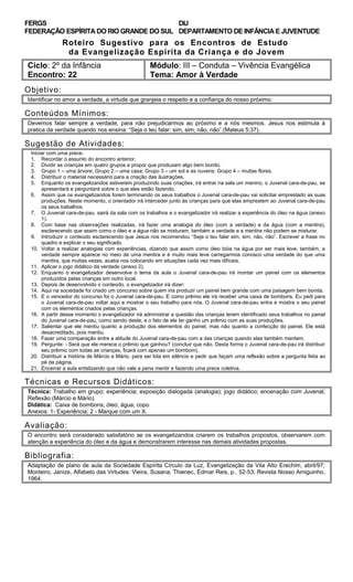 FERGS
FEDERAÇÃO ESPÍRITA DO RIO GRANDE DO SUL
DIJ
DEPARTAMENTO DE INFÂNCIA E JUVENTUDE
Roteiro Sugestivo para os Encontros de Estudo
da Evangelização Espírita da Criança e do Jovem
Ciclo: 2º da Infância Módulo: III – Conduta – Vivência Evangélica
Encontro: 22 Tema: Amor à Verdade
Objetivo:
Identificar no amor a verdade, a virtude que granjeia o respeito e a confiança do nosso próximo.
Conteúdos Mínimos:
Devemos falar sempre a verdade, para não prejudicarmos ao próximo e a nós mesmos. Jesus nos estimula à
pratica da verdade quando nos ensina: “Seja o teu falar: sim, sim, não, não”.(Mateus 5;37).
Sugestão de Atividades:
Iniciar com uma prece.
1. Recordar o assunto do encontro anterior.
2. Dividir as crianças em quatro grupos e propor que produzam algo bem bonito.
3. Grupo 1 – uma árvore; Grupo 2 – uma casa; Grupo 3 – um sol e as nuvens; Grupo 4 – muitas flores.
4. Distribuir o material necessário para a criação das ilustrações.
5. Enquanto os evangelizandos estiverem produzindo suas criações, irá entrar na sala um menino, o Juvenal cara-de-pau, se
apresentará e perguntará sobre o que eles estão fazendo.
6. Assim que os evangelizandos forem terminando os seus trabalhos o Juvenal cara-de-pau vai solicitar emprestado as suas
produções. Neste momento, o orientador irá interceder junto às crianças para que elas emprestem ao Juvenal cara-de-pau
os seus trabalhos.
7. O Juvenal cara-de-pau, sairá da sala com os trabalhos e o evangelizador irá realizar a experiência do óleo na água (anexo
1).
8. Com base nas observações realizadas, irá fazer uma analogia do óleo (com a verdade) e da água (com a mentira),
esclarecendo que assim como o óleo e a água não se misturam, também a verdade e a mentira não podem se misturar.
9. Introduzir o conteúdo esclarecendo que Jesus nos recomendou “Seja o teu falar sim, sim, não, não”. Escrever a frase no
quadro e explicar o seu significado.
10. Voltar a realizar analogias com experiências, dizendo que assim como óleo bóia na água por ser mais leve, também, a
verdade sempre aparece no meio de uma mentira e é muito mais leve carregarmos conosco uma verdade do que uma
mentira, que muitas vezes, acaba nos colocando em situações cada vez mais difíceis.
11. Aplicar o jogo didático da verdade (anexo 2).
12. Enquanto o evangelizador desenvolve o tema da aula o Juvenal cara-de-pau irá montar um painel com os elementos
produzidos pelas crianças em outro local.
13. Depois de desenvolvido o conteúdo, o evangelizador irá dizer:
14. Aqui na sociedade foi criado um concurso sobre quem iria produzir um painel bem grande com uma paisagem bem bonita.
15. E o vencedor do concurso foi o Juvenal cara-de-pau. E como prêmio ele irá receber uma caixa de bombons. Eu pedi para
o Juvenal cara-de-pau voltar aqui e mostrar o seu trabalho para nós. O Juvenal cara-de-pau entra e mostra o seu painel
com os elementos criados pelas crianças.
16. A partir desse momento o evangelizador irá administrar a questão das crianças terem identificado seus trabalhos no painel
do Juvenal cara-de-pau, como sendo deste, e o fato de ele ter ganho um prêmio com as suas produções.
17. Salientar que ele mentiu quanto a produção dos elementos do painel, mas não quanto a confecção do painel. Ele está
desacreditado, pois mentiu.
18. Fazer uma comparação entre a atitude do Juvenal cara-de-pau com a das crianças quando elas também mentem.
19. Pergunte: - Será que ele merece o prêmio que ganhou? (concluir que não. Desta forma o Juvenal cara-de-pau irá distribuir
seu prêmio com todas as crianças, ficará com apenas um bombom).
20. Distribuir a história de Márcio e Mário, para ser lida em silêncio e pedir que façam uma reflexão sobre a pergunta feita ao
pé da página.
21. Encerrar a aula enfatizando que não vale a pena mentir e fazendo uma prece coletiva.
Técnicas e Recursos Didáticos:
Técnica: Trabalho em grupo; experiência; exposição dialogada (analogia); jogo didático; encenação com Juvenal;
Reflexão (Márcio e Mário).
Didática: Caixa de bombons; óleo; água; copo.
Anexos: 1- Experiência; 2 - Marque com um X.
Avaliação:
O encontro será considerado satisfatório se os evangelizandos criarem os trabalhos propostos, observarem com
atenção a experiência do óleo e da água e demonstrarem interesse nas demais atividades propostas.
Bibliografia:
Adaptação de plano de aula da Sociedade Espírita Círculo da Luz, Evangelização da Vila Alto Erechim, abril/97;
Monteiro, Janize, Alfabeto das Virtudes: Vieira, Susana; Thienec, Edmar Reis, p.. 52-53; Revista Nosso Amiguinho,
1964.
 