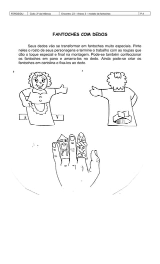 FERGS/DIJ Ciclo: 2º da Infância Encontro: 23 – Anexo 3 – modelo de fantoches P.4
FANTOCHES COM DEDOS
Seus dedos vão se transformar em fantoches muito especiais. Pinte
neles o rosto de seus personagens e termine o trabalho com as roupas que
dão o toque especial e final na montagem. Pode-se também confeccionar
os fantoches em pano e amarra-los no dedo. Ainda pode-se criar os
fantoches em cartolina e fixa-los ao dedo.
 