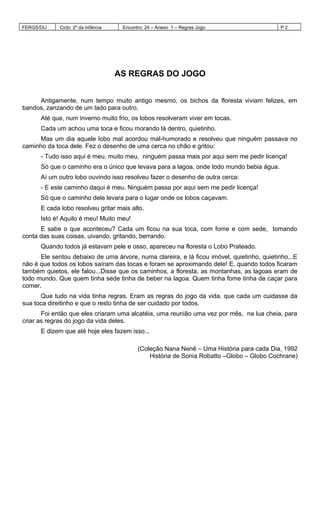 FERGS/DIJ Ciclo: 2º da Infância Encontro: 24 – Anexo 1 – Regras Jogo P 2
AS REGRAS DO JOGO
Antigamente, num tempo muito antigo mesmo, os bichos da floresta viviam felizes, em
bandos, zanzando de um lado para outro.
Até que, num inverno muito frio, os lobos resolveram viver em tocas.
Cada um achou uma toca e ficou morando lá dentro, quietinho.
Mas um dia aquele lobo mal acordou mal-humorado e resolveu que ninguém passava no
caminho da toca dele. Fez o desenho de uma cerca no chão e gritou:
- Tudo isso aqui é meu, muito meu, ninguém passa mais por aqui sem me pedir licença!
Só que o caminho era o único que levava para a lagoa, onde todo mundo bebia água.
Aí um outro lobo ouvindo isso resolveu fazer o desenho de outra cerca:
- E este caminho daqui é meu. Ninguém passa por aqui sem me pedir licença!
Só que o caminho dele levara para o lugar onde os lobos caçavam.
E cada lobo resolveu gritar mais alto.
Isto é! Aquilo é meu! Muito meu!
E sabe o que aconteceu? Cada um ficou na sua toca, com fome e com sede, tomando
conta das suas coisas, uivando, gritando, berrando.
Quando todos já estavam pele e osso, apareceu na floresta o Lobo Prateado.
Ele sentou debaixo de uma árvore, numa clareira, e lá ficou imóvel, quietinho, quietinho...E
não é que todos os lobos saíram das tocas e foram se aproximando dele! E, quando todos ficaram
também quietos, ele falou...Disse que os caminhos, a floresta, as montanhas, as lagoas eram de
todo mundo. Que quem tinha sede tinha de beber na lagoa. Quem tinha fome tinha de caçar para
comer.
Que tudo na vida tinha regras. Eram as regras do jogo da vida. que cada um cuidasse da
sua toca direitinho e que o resto tinha de ser cuidado por todos.
Foi então que eles criaram uma alcatéia, uma reunião uma vez por mês, na lua cheia, para
criar as regras do jogo da vida deles.
E dizem que até hoje eles fazem isso...
(Coleção Nana Nenê – Uma História para cada Dia, 1992
História de Sonia Robatto –Globo – Globo Cochrane)
 