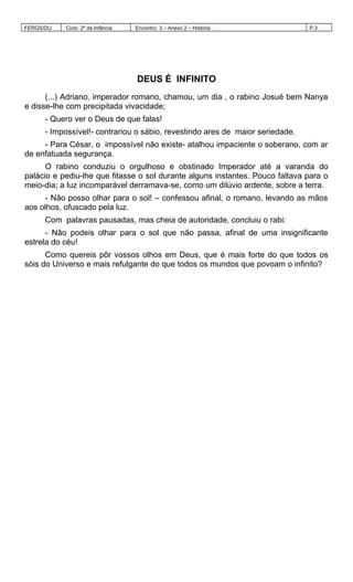 FERGS/DIJ Ciclo: 2º da Infância Encontro: 3 – Anexo 2 – História P.3
DEUS É INFINITO
(...) Adriano, imperador romano, chamou, um dia , o rabino Josué bem Nanya
e disse-lhe com precipitada vivacidade;
- Quero ver o Deus de que falas!
- Impossível!- contrariou o sábio, revestindo ares de maior seriedade.
- Para César, o impossível não existe- atalhou impaciente o soberano, com ar
de enfatuada segurança.
O rabino conduziu o orgulhoso e obstinado Imperador até a varanda do
palácio e pediu-lhe que fitasse o sol durante alguns instantes. Pouco faltava para o
meio-dia; a luz incomparável derramava-se, como um dilúvio ardente, sobre a terra.
- Não posso olhar para o sol! – confessou afinal, o romano, levando as mãos
aos olhos, ofuscado pela luz.
Com palavras pausadas, mas cheia de autoridade, concluiu o rabi:
- Não podeis olhar para o sol que não passa, afinal de uma insignificante
estrela do céu!
Como quereis pôr vossos olhos em Deus, que é mais forte do que todos os
sóis do Universo e mais refulgante do que todos os mundos que povoam o infinito?
 