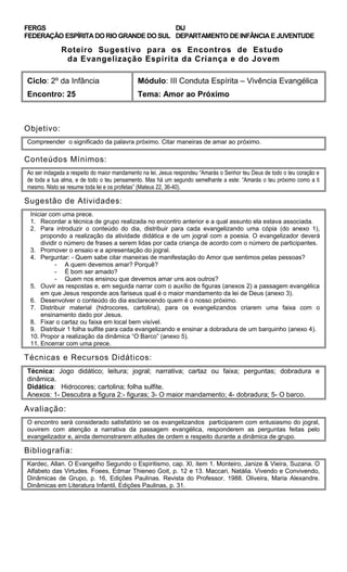 FERGS
FEDERAÇÃO ESPÍRITA DO RIO GRANDE DO SUL
DIJ
DEPARTAMENTO DE INFÂNCIA E JUVENTUDE
Roteiro Sugestivo para os Encontros de Estudo
da Evangelização Espírita da Criança e do Jovem
Ciclo: 2º da Infância Módulo: III Conduta Espírita – Vivência Evangélica
Encontro: 25 Tema: Amor ao Próximo
Objetivo:
Compreender o significado da palavra próximo. Citar maneiras de amar ao próximo.
Conteúdos Mínimos:
Ao ser indagada a respeito do maior mandamento na lei, Jesus respondeu “Amarás o Senhor teu Deus de todo o teu coração e
de toda a tua alma, e de todo o teu pensamento. Mas há um segundo semelhante a este: “Amarás o teu próximo como a ti
mesmo. Nisto se resume toda lei e os profetas” (Mateus 22, 36-40).
Sugestão de Atividades:
Iniciar com uma prece.
1. Recordar a técnica de grupo realizada no encontro anterior e a qual assunto ela estava associada.
2. Para introduzir o conteúdo do dia, distribuir para cada evangelizando uma cópia (do anexo 1),
propondo a realização da atividade didática e de um jogral com a poesia. O evangelizador deverá
dividir o número de frases a serem lidas por cada criança de acordo com o número de participantes.
3. Promover o ensaio e a apresentação do jogral.
4. Perguntar: - Quem sabe citar maneiras de manifestação do Amor que sentimos pelas pessoas?
- A quem devemos amar? Porquê?
- É bom ser amado?
- Quem nos ensinou que devemos amar uns aos outros?
5. Ouvir as respostas e, em seguida narrar com o auxílio de figuras (anexos 2) a passagem evangélica
em que Jesus responde aos fariseus qual é o maior mandamento da lei de Deus (anexo 3).
6. Desenvolver o conteúdo do dia esclarecendo quem é o nosso próximo.
7. Distribuir material (hidrocores, cartolina), para os evangelizandos criarem uma faixa com o
ensinamento dado por Jesus.
8. Fixar o cartaz ou faixa em local bem visível.
9. Distribuir 1 folha sulfite para cada evangelizando e ensinar a dobradura de um barquinho (anexo 4).
10. Propor a realização da dinâmica “O Barco” (anexo 5).
11. Encerrar com uma prece.
Técnicas e Recursos Didáticos:
Técnica: Jogo didático; leitura; jogral; narrativa; cartaz ou faixa; perguntas; dobradura e
dinâmica.
Didática: Hidrocores; cartolina; folha sulfite.
Anexos: 1- Descubra a figura 2:- figuras; 3- O maior mandamento; 4- dobradura; 5- O barco.
Avaliação:
O encontro será considerado satisfatório se os evangelizandos participarem com entusiasmo do jogral,
ouvirem com atenção a narrativa da passagem evangélica, responderem as perguntas feitas pelo
evangelizador e, ainda demonstrarem atitudes de ordem e respeito durante a dinâmica de grupo.
Bibliografia:
Kardec, Allan. O Evangelho Segundo o Espiritismo, cap. XI, item 1. Monteiro, Janize & Vieira, Suzana. O
Alfabeto das Virtudes. Foees, Edmar Thieneo Goit, p. 12 e 13. Maccari, Natália. Vivendo e Convivendo,
Dinâmicas de Grupo, p. 16, Edições Paulinas. Revista do Professor, 1988. Oliveira, Maria Alexandre.
Dinâmicas em Literatura Infantil, Edições Paulinas, p. 31.
 