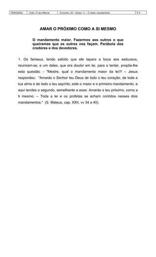 FERGS/DIJ Ciclo: 2º da Infância Encontro: 25 – Anexo 3 – O maior mandamento P 4
AMAR O PRÓXIMO COMO A SI MESMO
O mandamento maior. Fazermos aos outros o que
queiramos que os outros nos façam. Parábola dos
credores e dos devedores.
1. Os fariseus, tendo sabido que ele tapara a boca aos saduceus,
reuniram-se; e um deles, que era doutor em lei, para o tentar, propôs-lhe
esta questão: - "Mestre, qual o mandamento maior da lei?! – Jesus
respondeu: "Amarás o Senhor teu Deus de todo o teu coração, de toda a
tua alma e de todo o teu espírito; este o maior e o primeiro mandamento. e
aqui tendes o segundo, semelhante a esse: Amarás o teu próximo, como a
ti mesmo. – Toda a lei e os profetas se acham contidos nesses dois
mandamentos." (S. Mateus, cap. XXII, vv 34 a 40).
 