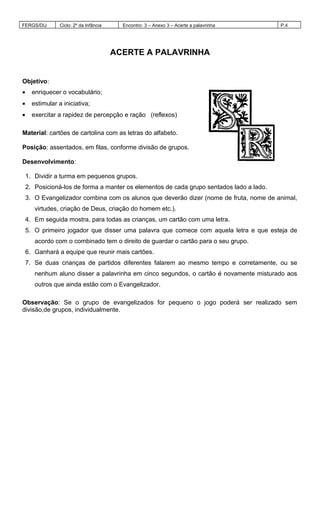 FERGS/DIJ Ciclo: 2º da Infância Encontro: 3 – Anexo 3 – Acerte a palavrinha P.4
ACERTE A PALAVRINHA
Objetivo:
• enriquecer o vocabulário;
• estimular a iniciativa;
• exercitar a rapidez de percepção e ração (reflexos)
Material: cartões de cartolina com as letras do alfabeto.
Posição: assentados, em filas, conforme divisão de grupos.
Desenvolvimento:
1. Dividir a turma em pequenos grupos.
2. Posicioná-los de forma a manter os elementos de cada grupo sentados lado a lado.
3. O Evangelizador combina com os alunos que deverão dizer (nome de fruta, nome de animal,
virtudes, criação de Deus, criação do homem etc.).
4. Em seguida mostra, para todas as crianças, um cartão com uma letra.
5. O primeiro jogador que disser uma palavra que comece com aquela letra e que esteja de
acordo com o combinado tem o direito de guardar o cartão para o seu grupo.
6. Ganhará a equipe que reunir mais cartões.
7. Se duas crianças de partidos diferentes falarem ao mesmo tempo e corretamente, ou se
nenhum aluno disser a palavrinha em cinco segundos, o cartão é novamente misturado aos
outros que ainda estão com o Evangelizador.
Observação: Se o grupo de evangelizados for pequeno o jogo poderá ser realizado sem
divisão,de grupos, individualmente.
 