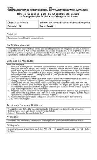 FERGS
FEDERAÇÃO ESPÍRITA DO RIO GRANDE DO SUL
DIJ
DEPARTAMENTO DE INFÂNCIA E JUVENTUDE
Roteiro Sugestivo para os Encontros de Estudo
da Evangelização Espírita da Criança e do Jovem
Ciclo: 2º da Infância Módulo: III Conduta Espírita – Vivência Evangélica
Encontro: 27 Tema: Perdão
Objetivo:
Reconhecer a importância de perdoar sempre.
Conteúdos Mínimos:
Todos nós temos necessidade do perdão para as faltas praticadas em relação ao próximo. A alma que
não perdoa retendo o mal consigo, assemelha-se ao vaso cheio de lama e fel. O perdão é a prova
máxima da perfeição espiritual. O ensinamento de Jesus: Perdoai para que Deus vos perdoe, está
explicitado na parábola do Credor Incompassivo (Mateus, 18, 23-35), ref. 3.
Sugestão de Atividades:
Iniciar com uma prece.
1. Pedir que as crianças que se sentem confortavelmente e fechem os olhos. Lembrar do que tem
feito junto com seus amigos, seus colegas e familiares, lembrar das coisas boas que realizam
juntos. Após alguns momentos pedir que continuem com os olhos fechados e agora lembrem de
alguém que fez algo desagradável, e que o magoou. Imaginar que essa pessoa está a sua frente.
Que emoção está sentindo? Consegue perdoá-la pelo que ela fez? Vá a sua direção e tente
abraçá-la, ou apertar-lhe a mão.
2. Após esse exercício pedir a todos que abram os olhos e cada um deverá falar sobre o que sentiu, se
conseguiu perdoar, se abraçou ou apertou a mão da pessoa que o magoou.
3. desenvolver o tema da aula auxiliado pelo Evangelho Segundo o Espiritismo cap X item 7,14 e 15.
4. Solicitar as crianças para identificar algum pensamento de magoa por alguém que o está
incomodando e escrever numa folha de papel. Cada um após escrever, deverá amassar o papel e
jogar na lixeira para livrar-se desse sentimento.
5. Propor às crianças escreverem em outro papel um sentimento bom e desenhar algo que expresse
esse sentimento e guardá-lo para oferecer a essa pessoa que o magoou quando houver
oportunidade, demonstrando assim o sentimento de perdão.
6. Para finalizar convidar a todos a participar da brincadeira “Lembrar tudo de Bom” (anexo 1)
7. Encerrar com uma prece.
Técnicas e Recursos Didáticos:
Técnica: Exercício do Perdão, exposição dialogada, dinâmica da troca de sentimento, brincadeira
Didática: Lápis; papel, lápis de cor; lixeira; letras de alfabeto
Anexos: 1- Brincadeira “Lembrar tudo de Bom”
Avaliação:
O encontro será considerado satisfatório se os evangelizados participarem com interesse da aula
Bibliografia:
Evangelho Segundo o Espiritismo cap X item 7,14 e 15 - 100 Jogos Recreativos pág 105. FEB – Setor
de Apoio
 