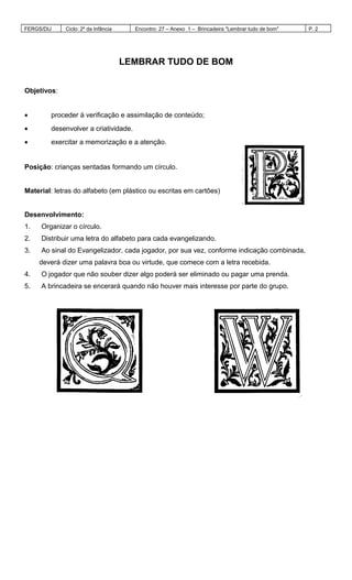 FERGS/DIJ Ciclo: 2º da Infância Encontro: 27 – Anexo 1 – Brincadeira "Lembrar tudo de bom" P. 2
LEMBRAR TUDO DE BOM
Objetivos:
• proceder à verificação e assimilação de conteúdo;
• desenvolver a criatividade.
• exercitar a memorização e a atenção.
Posição: crianças sentadas formando um círculo.
Material: letras do alfabeto (em plástico ou escritas em cartões)
Desenvolvimento:
1. Organizar o círculo.
2. Distribuir uma letra do alfabeto para cada evangelizando.
3. Ao sinal do Evangelizador, cada jogador, por sua vez, conforme indicação combinada,
deverá dizer uma palavra boa ou virtude, que comece com a letra recebida.
4. O jogador que não souber dizer algo poderá ser eliminado ou pagar uma prenda.
5. A brincadeira se encerará quando não houver mais interesse por parte do grupo.
 