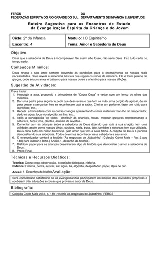FERGS
FEDERAÇÃO ESPÍRITA DO RIO GRANDE DO SUL
DIJ
DEPARTAMENTO DE INFÂNCIA E JUVENTUDE
Roteiro Sugestivo para os Encontros de Estudo
da Evangelização Espírita da Criança e do Jovem
Ciclo: 2º da Infância Módulo: I O Espiritismo
Encontro: 4 Tema: Amor e Sabedoria de Deus
Objetivo:
Dizer que a sabedoria de Deus é incomparável. Se assim não fosse, não seria Deus. Faz tudo certo no
tempo certo.
Conteúdos Mínimos:
Deus revela o seu amor sempre provendo as condições para o entendimento de nossas reais
necessidades. Deus revela a sabedoria nas leis que regem os reinos da natureza. Ele é fonte perene de
graças, onde encontramos o bálsamo para nossas dores e o lenitivo para nossas aflições.
Sugestão de Atividades:
Prece inicial
1. Introduzir a aula, propondo a brincadeira de “Cobra Cega” e vedar com um lenço os olhos das
mesmas.
2. Dar uma pedra para segurar e pedir que descrevam o que tem na mão, uma porção de açúcar, de sal
para provar e perguntar lhes se reconhecem qual o sabor. Cheirar um perfume, fazer um ruído para
identificar, etc...
3. Repetir a brincadeira com as outras crianças apresentando outros materiais: barulho do despertador,
dedo na água, tocar no algodão, na lixa, etc...
4. Após a participação de todos distribuir às crianças, frutas, mostrar gravuras representando a
natureza, flores, rios, plantas, animais de revistas..
5. Comentar com as crianças sobre a sabedoria de Deus dizendo que toda a sua criação, tem uma
utilidade, assim como nossos olhos, ouvidos, nariz, boca, tato, também a natureza tem sua utilidade,
Deus criou tudo em nosso benefício, pelo amor que tem a seus filhos. A criação de Deus é perfeita
demonstrando sua sabedoria. Todos devemos reconhecer essa sabedoria e seu amor.
6. O evangelizador contará a história “As respostas de Joãozinho” (Coleção Conte Mais – Vol 2 pag
148) para ilustrar o tema.( Anexo-1- desenho da história)
7. Distribuir papel para as crianças desenharem algo da história que demonstre o amor e sabedoria de
Deus.
8. Prece Final.
Técnicas e Recursos Didáticos:
Técnica: Cabra cega, observação, exposição dialogada, história.
Didática: História, pedra, açúcar, sal, água, lia, algodão, despertador, papel, lápis de cor.
Anexo: 1- Desenhos da históriaAvaliação:
Será considerado satisfatório se os evangelizandos participarem ativamente das atividades propostas e
souberem citar situações e coisas que provem o amor de Deus.
Bibliografia:
Coleção Conte Mais vol 2- p. 148 -História As respostas de Joãozinho- FERGS
 