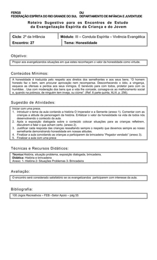 FERGS
FEDERAÇÃO ESPÍRITA DO RIO GRANDE DO SUL
DIJ
DEPARTAMENTO DE INFÂNCIA E JUVENTUDE
Roteiro Sugestivo para os Encontros de Estudo
da Evangelização Espírita da Criança e do Jovem
Ciclo: 2º da Infância Módulo: III – Conduta Espírita – Vivência Evangélica
Encontro: 27 Tema: Honestidade
Objetivo:
Propor aos evangelizandos situações em que estes reconheçam o valor da honestidade como virtude.
Conteúdos Mínimos:
A honestidade é traduzida pelo respeito aos direitos dos semelhantes e aos seus bens. “O homem
honesto faz o bem, sem procurar aprovação nem recompensa. Desconhecendo o ódio, a vingança,
esquece as ofensas e perdoa aos seus inimigos. É benévolo para com todos, protetor para com os
humildes . Usa com moderação dos bens que a vida lhe concede, consagra-os ao melhoramento social
e, quando na pobreza, de ninguém tem inveja, ou ciúme”. (Ref. 6 parte quinta, XLIII, p. 256).
Sugestão de Atividades:
Iniciar com uma prece.
1. Introduzir o tema da aula contando a história O Imperador e a Semente (anexo 1). Comentar com as
crianças a atitude da personagem da história. Enfatizar o valor da honestidade na vida de todos nós
desenvolvendo o conteúdo da aula.
2. Após a exposição dialogada sobre o conteúdo colocar situações para as crianças refletirem,
discutirem e falar o que acham certo. (anexo 2).
3. Justificar cada resposta das crianças ressaltando sempre o respeito que devemos sempre ao nosso
semelhante demonstrando honestidade em nossas atitudes.
4. Finalizar a aula convidando as crianças a participarem da brincadeira “Pegador vendado” (anexo 3).
5. Finalizar a aula com uma prece
Técnicas e Recursos Didáticos:
Técnica:História, situação problema, exposição dialogada, brincadeira.
Didática: História e brincadeira
Anexo: 1- História 2- Situações Problemas 3- Brincadeira
Avaliação:
O encontro será considerado satisfatório se os evangelizandos participarem com interesse da aula.
Bibliografia:
100 Jogos Recreativos – FEB –Setor Apoio – pág 55
 
