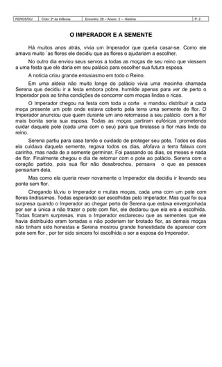 FERGS/DIJ Ciclo: 2º da Infância Encontro: 28 – Anexo 2 – História P. 2
O IMPERADOR E A SEMENTE
Há muitos anos atrás, vivia um Imperador que queria casar-se. Como ele
amava muito `as flores ele decidiu que as flores o ajudariam a escolher.
No outro dia enviou seus servos a todas as moças de seu reino que viessem
a uma festa que ele daria em seu palácio para escolher sua futura esposa.
A noticia criou grande entusiasmo em todo o Reino.
Em uma aldeia não muito longe do palácio vivia uma mocinha chamada
Serena que decidiu ir a festa embora pobre, humilde apenas para ver de perto o
Imperador pois ao tinha condições de concorrer com moças lindas e ricas.
O Imperador chegou na festa com toda a corte e mandou distribuir a cada
moça presente um pote onde estava coberto pela terra uma semente de flor. O
Imperador anunciou que quem durante um ano retornasse a seu palácio com a flor
mais bonita seria sua esposa. Todas as moças partiram eufóricas prometendo
cuidar daquele pote (cada uma com o seu) para que brotasse a flor mais linda do
reino.
Serena partiu para casa tendo o cuidado de proteger seu pote. Todos os dias
ela cuidava daquela semente, regava todos os dias, afofava a terra falava com
carinho, mas nada de a semente germinar. Foi passando os dias, os meses e nada
de flor. Finalmente chegou o dia de retornar com o pote ao palácio. Serena com o
coração partido, pois sua flor não desabrochou, pensava o que as pessoas
pensariam dela.
Mas como ela queria rever novamente o Imperador ela decidiu ir levando seu
ponte sem flor.
Chegando lá,viu o Imperador e muitas moças, cada uma com um pote com
flores lindíssimas. Todas esperando ser escolhidas pelo Imperador. Mas qual foi sua
surpresa quando o Imperador ao chegar perto de Serena que estava envergonhada
por ser a única a não trazer o pote com flor, ele declarou que ela era a escolhida.
Todas ficaram surpresas, mas o Imperador esclareceu que as sementes que ele
havia distribuído eram torradas e não poderiam ter brotado flor, as demais moças
não tinham sido honestas e Serena mostrou grande honestidade de aparecer com
pote sem flor , por ter sido sincera foi escolhida a ser a esposa do Imperador.
 