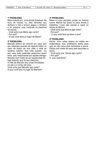 FERGS/DIJ Ciclo: 2º da Infância Encontro: 28 – Anexo 2 – Situações-problema P. 3
1º PROBLEMA:
Mário estuda em uma escola Estadual. Na
hora do recreio viu Alex derrubar seu
dinheiro e não o avisou, pegou o dinheiro
e foi comprar uma merenda no barzinho
da escola.
- Você acha que Mário agiu certo?
- Por que?
- O que você faria no lugar de Mário?
2º PROBLEMA:
Maria e Luiza estudam juntas na mesma
turma. Marina faz todos os seus temas e
trabalhos. Luiza não estuda e copia os
temas de Marina.
- Você acha que Marina age certo?
- Por que?
- O que você faria se fosse Luiza?
3º PROBLEMA:
Marcelo estava de correria em casa com
seu cãozinho quando de repente bateu no
vaso de flores de sua mãe e este se
quebrou todinho. Sua mãe quando viu
seu vaso todo quebrado perguntou quem
tinha sido responsável por aquele estrago.
Marcelo com medo de ser repreendido foi
logo dizendo que foi seu cãozinho.
A mãe de Marcelo deu umas chineladas
no cão e o correu de casa.
Você acha que Marcelo agiu certo?
O que você faria no lugar de Marcelo?
4º PROBLEMA:
Eloísa tirou notas abaixo da média em
matemática. Sua professora pediu para
que um dos seus pais assinasse a prova.
Eloísa com medo de seus pais escondeu a
prova.
- Você acha que Eloísa agiu certo?
- Por quê?
O que você faria?
 