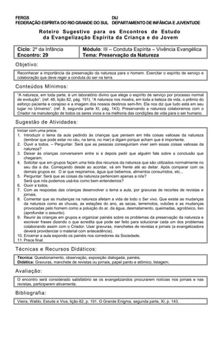 FERGS
FEDERAÇÃO ESPÍRITA DO RIO GRANDE DO SUL
DIJ
DEPARTAMENTO DE INFÂNCIA E JUVENTUDE
Roteiro Sugestivo para os Encontros de Estudo
da Evangelização Espírita da Criança e do Jovem
Ciclo: 2º da Infância Módulo: III – Conduta Espírita – Vivência Evangélica
Encontro: 29 Tema: Preservação da Natureza
Objetivo:
Reconhecer a importância da preservação da natureza para o homem. Exercitar o espírito de serviço e
colaboração que deve reger a conduta do ser na terra.
Conteúdos Mínimos:
“A natureza, em toda parte, é um laboratório divino que elege o espírito de serviço por processo normal
de evolução”. (ref. 48, lição 82, pág. 191). “A natureza nos mostra, em toda a beleza da vida, o prêmio do
esforço paciente e corajoso e a imagem dos nossos destinos sem-fim. Ela nos diz que tudo está em seu
lugar no Universo”. (ref. 8, segunda parte XI, pág. 143). Preservando a natureza colaboramos com o
Criador na manutenção de todos os seres vivos e na melhoria das condições de vida para o ser humano.
Sugestão de Atividades:
Iniciar com uma prece.
1. Introduzir o tema da aula pedindo às crianças que pensem em três coisas valiosas da natureza
(lembrar que pode estar no céu, na terra, no mar) e digam porque acham que é importante.
2. Ouvir a todos. – Perguntar: Será que as pessoas conseguiriam viver sem essas coisas valiosas da
natureza?
3. Deixar às crianças conversarem entre si e depois pedir que alguém fale sobre a conclusão que
chegaram.
4. Solicitar que em grupos façam uma lista dos recursos da natureza que são utilizados normalmente no
seu dia a dia. Começando desde ao acordar, vá em frente até ao deitar. Após comparar com os
demais grupos ex: O ar que respiramos, água que bebemos, alimentos consumidos, etc...
5. Perguntar: Será que as coisas da natureza pertencem apenas a nós?
Será que nós podemos usá-los como bem entendemos?
6. Ouvir a todos.
7. Com as respostas das crianças desenvolver o tema a aula, por gravuras de recortes de revistas e
jornais.
8. Comentar que as mudanças na natureza afetam a vida de todo o Ser vivo. Que existe as mudanças
da natureza como as chuvas, as estações do ano, as secas, terremotos, vulcões e as mudanças
provocadas pelo homem como a poluição do ar, da água, desmatamento, queimadas, agrotóxico, lixo
(aprofundar o assunto).
9. Reunir às crianças em grupos e organizar painéis sobre os problemas da preservação da natureza e
escrever frases dizendo o que acredita que pode ser feito para solucionar cada um dos problemas
colaborando assim com o Criador. Usar gravuras, manchetes de revistas e jornais (a evangelizadora
deverá providenciar o material com antecedência).
10. Encerrar a aula expondo os painéis nos corredores da Sociedade.
11. Prece final.
Técnicas e Recursos Didáticos:
Técnica: Questionamento, observação, exposição dialogada, painéis.
Didática: Gravuras, manchete de revistas ou jornais, papel pardo e atômico, listagem.
Avaliação:
O encontro será considerado satisfatório se os evangelizandos procurarem notícias nos jornais e nas
revistas, participarem ativamente.
Bibliografia:
Vieira, Waldo, Estude e Viva, lição 82, p. 191. O Grande Enigma, segunda parte, XI, p. 143.
 