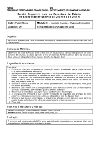 FERGS
FEDERAÇÃO ESPÍRITA DO RIO GRANDE DO SUL
DIJ
DEPARTAMENTO DE INFÂNCIA E JUVENTUDE
Roteiro Sugestivo para os Encontros de Estudo
da Evangelização Espírita da Criança e do Jovem
Ciclo: 2º da Infância Módulo: III – Conduta Espírita – Vivência Evangélica
Encontro: 30 Tema: Respeito à Criação de Deus
Objetivo:
Reconhecer a presença de Deus na natureza. Empregar os recursos naturais com sabedoria e zelo pela
criação divina.
Conteúdos Mínimos:
Observando as obras da Criação torna-se fácil crer em Deus pois sua vibração está presente em todos
os reinos da natureza. É preciso aprender a viver em completa harmonia com as obras da criação de
Deus, utilizando adequadamente as riquezas do solo, das águas e do ar.
Sugestão de Atividades:
Prece inicial
1. Convidar às crianças a um passeio de observação próximo à sociedade. (praça, quintal, ou outro
local onde possa observar a natureza).
2. Ao chegar no local a evangelizadora perguntará: - Vocês já observaram como o mundo é diverso?
Olhem a sua volta e observem a variedade de seres vivos, as montanhas, o rio, o ar, o sol, as
nuvens... Cada coisa com sua característica própria. Observem toda a natureza, os seres vivos que
estão em toda a parte, nos troncos das árvores, nos jardins, debaixo das pedras, das folhas, na
terra, nos potes de flores etc.
3. Solicitar às crianças que listem em uma folha o que observaram, caso não identifique o nome, pode
ser através do desenho.
4. Retornar a sala e refletir com as crianças sobre as obras da Criação Divina cada um falará sobre o
que listou ou desenhou, comentando o que lhes chamou a atenção.
5. Desenvolver o conteúdo da aula, aproveitando as observações das crianças.
6. A evangelizadora enfatizará a aula anterior destacando as sugestões das crianças de como
preservar a natureza principalmente a utilização adequada do solo das águas e do ar.
7. Encerrar a aula ouvindo uma música, e enquanto as crianças ouvem, estender papel pardo na
parede da sala e distribuir pincel e tinta para desenvolver e pintarem a natureza.
8. Prece final.
Técnicas e Recursos Didáticos:
Técnica: Observação, questionamentos, reflexão, pintura, música.
Didática: Folha, caneta ou lápis, pincel, tinta, papel pardo, Cd.
Avaliação:
O encontro será considerado satisfatório se os evangelizandos responderem as perguntas feitas pelo
evangelizador e participarem com entusiasmo da aula.
 