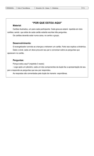FERGS/DIJ Ciclo: 2º da Infância Encontro: 32 – Anexo 1 – Dinâmica P 2
“POR QUE ESTOU AQUI”
Material:
Cartões ilustrados, um para cada participante. Cada gravura estará repetida em dois
cartões; sendo que atrás de cada cartão estarão escritas três perguntas.
Os cartões deverão estar numa caixa, no centro o grupo.
Desenvolvimento:
O evangelizador convida as crianças a retirarem um cartão. Feito isso explica a dinâmica.
Dado o sinal, cada um deve procurar seu par e conversar sobre as perguntas que
aparecem no cartão.
Perguntas:
Porque estou aqui? (repetida 3 vezes)
- Logo após um plenário, cada um dos componentes da dupla faz a apresentação de seu
par e responde as perguntas que seu par respondeu.
As respostas são comentadas pela dupla de maneira espontânea.
 