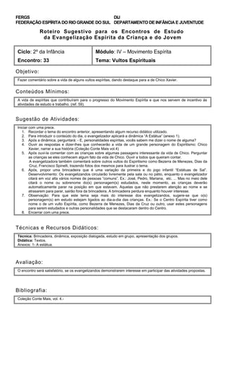 FERGS
FEDERAÇÃO ESPÍRITA DO RIO GRANDE DO SUL
DIJ
DEPARTAMENTO DE INFÂNCIA E JUVENTUDE
Roteiro Sugestivo para os Encontros de Estudo
da Evangelização Espírita da Criança e do Jovem
Ciclo: 2º da Infância Módulo: IV – Movimento Espírita
Encontro: 33 Tema: Vultos Espirituais
Objetivo:
Fazer comentário sobre a vida de alguns vultos espíritas, dando destaque para a de Chico Xavier.
Conteúdos Mínimos:
A vida de espíritas que contribuíram para o progresso do Movimento Espírita e que nos servem de incentivo às
atividades de estudo e trabalho. (ref. 59).
Sugestão de Atividades:
Iniciar com uma prece.
1. Recordar o tema do encontro anterior, apresentando algum recurso didático utilizado.
2. Para introduzir o conteúdo do dia, o evangelizador aplicará a dinâmica “A Estátua” (anexo 1).
3. Após a dinâmica, perguntará: - E, personalidades espíritas, vocês sabem me dizer o nome de alguma?
4. Ouvir as respostas e dizer-lhes que conhecerão a vida de um grande personagem do Espiritismo: Chico
Xavier, narrar a sua história (Coleção Conte Mais vol.4)
5. Após ouvi-la comentar com as crianças sobre algumas passagens interessante da vida de Chico. Perguntar
as crianças se eles conhecem algum fato da vida de Chico. Ouvir a todos que queiram contar.
A evangelizadora também comentará sobre outros vultos do Espiritismo como Bezerra de Menezes, Dias da
Cruz, Francisco Spinelli, trazendo fotos dos mesmos para ilustrar o tema.
6. Após, propor uma brincadeira que é uma variação da primeira e do jogo infantil “Estátuas de Sal”.
Desenvolvimento: Os evangelizandos circularão livremente pela sala ou no pátio, enquanto o evangelizador
citará em voz alta vários nomes de pessoas “comuns”. Ex.: José, Pedro, Mariana, etc. ... Mas no meio dele
citará o nome ou sobrenome do(s) personagem(s) estudados, neste momento, as crianças deverão
automaticamente parar na posição em que estavam. Aquelas que não prestarem atenção ao nome e se
atrasarem para parar, sairão fora da brincadeira. A brincadeira perdura enquanto houver interesse.
7. Observação: Para que este tema seja mais do interesse dos evangelizandos, sugere-se que o(s)
personagem(s) em estudo estejam ligados ao dia-a-dia das crianças. Ex.: Se o Centro Espírita tiver como
nome o de um vulto Espírita, como Bezerra de Menezes, Dias da Cruz ou outro, usar estes personagens
para serem estudados e outras personalidades que se destacaram dentro do Centro.
8. Encerrar com uma prece.
Técnicas e Recursos Didáticos:
Técnica: Brincadeira, dinâmica, exposição dialogada, estudo em grupo, apresentação dos grupos.
Didática: Textos.
Anexos: 1- A estátua.
Avaliação:
O encontro será satisfatório, se os evangelizandos demonstrarem interesse em participar das atividades propostas.
Bibliografia:
Coleção Conte Mais, vol. 4.-
 