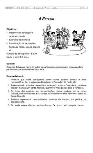 FERGS/DIJ Ciclo: 2º da Infância Encontro: 33 – Anexo 1 –A estátua P 2
A ESTÁTUA
Objetivos:
• Desenvolver percepção e
raciocínio rápido;
• Exercício de memória;
• Identificação de expressões
humanas: medo, alegria, tristeza
etc.
Número de participantes: 8 a 20.
Idade: a partir 8-9 anos.
Material:
Cadeiras, folha com nome de todos os participantes deixando um espaço ao lado
para se colocar o nome da estátua feita.
Desenvolvimento:
1. Pede-se que cada participante pense numa estátua famosa e tente
representá-la. Ex.: a estátua da Liberdade, o Pensador, de Rodin etc.
2. Todos tentarão adivinhar que estátua está sendo imitada. Quem falar primeiro e
acertar, marcará um ponto. No final, quem tiver mais pontos será o vencedor.
3. Em lugar das estátuas, as representações podem também ser de cenas
bíblicas, bem conhecidas. Ex.: Moisés atravessando o Mar Vermelho, Jesus na
Santa Ceia etc.
4. Pode-se representar personalidades famosas da história, da política, da
sociedade etc.
5. OU ainda, ações, atitudes, sentimentos etc. Ex.: amor, medo, alegria, dor etc.
 