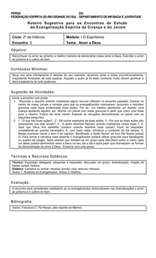 FERGS
FEDERAÇÃO ESPÍRITA DO RIO GRANDE DO SUL
DIJ
DEPARTAMENTO DE INFÂNCIA E JUVENTUDE
Roteiro Sugestivo para os Encontros de Estudo
da Evangelização Espírita da Criança e do Jovem
Ciclo: 2º da Infância Módulo: I O Espiritismo
Encontro: 5 Tema: Amor a Deus
Objetivo:
Reconhecer no amor ao próximo a melhor maneira de demonstrar nosso amor à Deus. Exercitar o amor
ao próximo e o cultivo do bem.
Conteúdos Mínimos:
Deus nos ama infinitamente e através de seu exemplo, devemos amar a todos incondicionalmente,
respeitando limitações de toda espécie. Aqueles a quem já foi dado conhecer muito devem glorificar a
eterna sabedoria do todo poderoso.
Sugestão de Atividades:
Iniciar o encontro com prece.
1. Recordar o assunto anterior mostrando algum recurso utilizado no encontro passado. Colocar no
centro da mesa: jornais e revistas para que os evangelizandos manuseiem, procurem e recortem
gravuras onde fique evidenciado boas ações. Por ex.: um médico atendendo um doente; uma
criança ajudando alguém, etc. Montar um painel com estas gravuras e pedir que criem uma frase
para o mesmo. Fixá-lo em local visível. Explorar as situações demonstradas no painel com as
seguintes perguntas:
2. 1 - O que são boas ações? ; 2 - Dê outros exemplos de boas ações; 3 - Por que as boas ações são
necessárias nos dias atuais?; 4 - A quem fazemos feliz(es) quando realizamos coisas boas ?; 5-
Será que Deus fica satisfeito conosco quando fazemos boas coisas? Ouvir as respostas,
completando-as quando necessário. E, com base nelas, introduzir o conteúdo do dia (anexo 1).
Nesse momento narrar o item II do capítulo “Santificado o Santo Nome” do livro Pai Nosso (anexo
2). Para tornar a narrativa mais atraente o evangelizador poderá utilizar gravuras para flanelógrafo
ou quadro de pregas. Após solicitar que dividam-se em grupo para discutirem entre si como cada
um deles poderá demonstrar amor a Deus no seu dia a dia e após pedir que dramatizem as formas
de demonstração do amor a Deus . Encerrar com uma prece.
Técnicas e Recursos Didáticos:
Técnica: Exposição dialogada; perguntas e respostas; discussão em grupo; dramatização; criação de
frases; painel; história.
Didática: Cartolina ou similar; revistas; jornais; cola, tesoura; hidrocor.
Anexo 1: Subsídio do Evangelizador; Anexo 2: História;.
Avaliação:
O encontro será considerado satisfatório se os evangelizandos demonstrarem nas dramatizações o amor
ao próximo e o cultivo do bem.
Bibliografia:
Xavier, Francisco C. Pai Nosso, pelo espírito de Meimei.
 