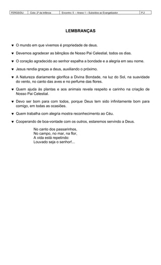 FERGS/DIJ Ciclo: 2º da Infância Encontro: 5 – Anexo 1 – Subsídios ao Evangelizador P.2
LEMBRANÇAS
♥ O mundo em que vivemos é propriedade de deus.
♥ Devemos agradecer as bênçãos de Nosso Pai Celestial, todos os dias.
♥ O coração agradecido ao senhor espalha a bondade e a alegria em seu nome.
♥ Jesus rendia graças a deus, auxiliando o próximo.
♥ A Natureza diariamente glorifica a Divina Bondade, na luz do Sol, na suavidade
do vento, no canto das aves e no perfume das flores.
♥ Quem ajuda às plantas e aos animais revela respeito e carinho na criação de
Nosso Pai Celestial.
♥ Devo ser bom para com todos, porque Deus tem sido infinitamente bom para
comigo, em todas as ocasiões.
♥ Quem trabalha com alegria mostra reconhecimento ao Céu.
♥ Cooperando de boa-vontade com os outros, estaremos servindo a Deus.
No canto dos passarinhos,
No campo, no mar, na flor,
A vida está repetindo:
Louvado seja o senhor!...
 
