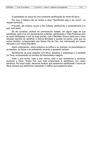 FERGS/DIJ Ciclo: 2º da Infância Encontro: 5 – Anexo 2 – Subsídios ao Evangelizador P.3
O apostolado de Jesus foi uma constante santificação do nome de Deus.
Por isso, o Mestre não se limitou a dizer "Santificado seja o teu nome", na
oração dominical.
Procurou, ele mesmo, louvar o Pai Celeste, distribuindo o contentamento e a
paz, com todos.
Se ele quisesse, poderia ter permanecido isolado, em algum lugar de sua
predileção, para viver em pensamentos sublimes, glorificando o Todo-Poderoso com
as suas meditações e com as suas preces, mas o Benfeitor Divino sabia que a mais
elevada maneira de santificar a Eterna Bondade é auxiliar os outros, para que os
outros também compreendam que Nosso Pai do Céu vive interessado em nossa
elevação e em nossa felicidade.
Assim entendendo, Jesus amparou os,velhos e as crianças, os necessitados e
os doentes, os fracos e os sofredores, amando e ajudando sempre.
Santificando as suas relações com Deus, espalhou a esperança e a caridade
na Terra, enriquecendo os homens de fraternidade e alegria.
Tudo o que temos, tudo o que vemos, tudo o que recebemos e sentimos
pertence a Deus, Nosso Pai, que tudo engrandece e aperfeiçoa, em nosso
benefício. Por essa razão, devemos lembrar que estaremos santificando o nome de
Deus sempre que estivermos realizando o melhor que possamos fazer.
 
