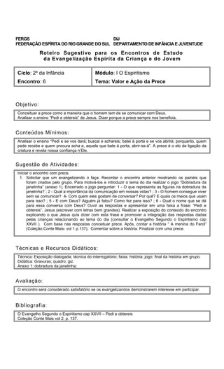 FERGS
FEDERAÇÃO ESPÍRITA DO RIO GRANDE DO SUL
DIJ
DEPARTAMENTO DE INFÂNCIA E JUVENTUDE
Roteiro Sugestivo para os Encontros de Estudo
da Evangelização Espírita da Criança e do Jovem
Ciclo: 2º da Infância Módulo: I O Espiritismo
Encontro: 6 Tema: Valor e Ação da Prece
Objetivo:
Conceituar a prece como a maneira que o homem tem de se comunicar com Deus.
Analisar o ensino “Pedi e obtereis” de Jesus. Dizer porque a prece sempre nos beneficia.
Conteúdos Mínimos:
Analisar o ensino “Pedi e se vos dará; buscai e achareis; batei à porta e se vos abrirá; porquanto, quem
pede recebe e quem procura acha e, aquele que bate à porta, abrir-se-á”. A prece é o elo de ligação da
criatura e revela nossa confiança n’Ele.
Sugestão de Atividades:
Iniciar o encontro com prece.
1. Solicitar que um evangelizando o faça. Recordar o encontro anterior mostrando os painéis que
foram criados pelo grupo. Para motivá-los e introduzir o tema do dia realizar o jogo “Dobradura da
janelinha” (anexo 1). Encerrado o jogo perguntar: 1 - O que representa as figuras na dobradura da
janelinha? ; 2 - Qual a importância da comunicação em nossas vidas? ; 3 - O homem consegue viver
sem se comunicar? 4- Com quem eles gostam de conversar? Por quê? E quais os meios que usam
para isso? ; 5 - E com Deus? Alguém já falou? Como fez para isso? ; 6 - Qual o nome que se dá
para essa conversa com Deus? Ouvir as respostas e apresentar em uma faixa a frase: “Pedi e
obtereis”. Jesus (escrever com letras bem grandes). Realizar a exposição do conteúdo do encontro
explicando o que Jesus quis dizer com esta frase e promover a integração das respostas dadas
pelas crianças relacionando ao tema do dia (consultar o Evangelho Segundo o Espiritismo cap
XXVII ). Com base nas respostas conceituar prece. Após, contar a história “ A menina do Farol”
(Coleção Conte Mais- vol 1 p.137), Comentar sobre a história. Finalizar com uma prece.
Técnicas e Recursos Didáticos:
Técnica: Exposição dialogada; técnica do interrogatório; faixa; história; jogo; final da história em grupo.
Didática: Gravuras; quadro; giz.
Anexo 1: dobradura da janelinha;
Avaliação:
O encontro será considerado satisfatório se os evangelizandos demonstrarem interesse em participar.
Bibliografia:
O Evangelho Segundo o Espiritismo cap XXVII – Pedi e obtereis
Coleção Conte Mais vol 2, p. 137.
 