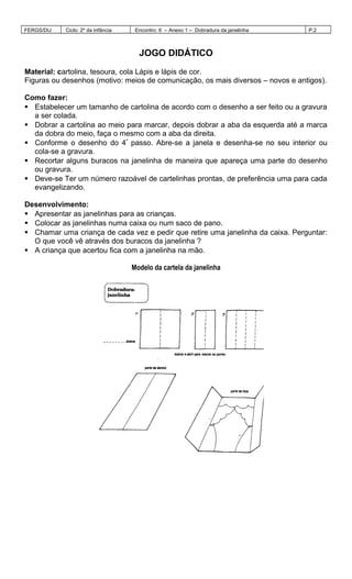 FERGS/DIJ Ciclo: 2º da Infância Encontro: 6 – Anexo 1 – Dobradura da janelinha P.2
JOGO DIDÁTICO
Material: cartolina, tesoura, cola Lápis e lápis de cor.
Figuras ou desenhos (motivo: meios de comunicação, os mais diversos – novos e antigos).
Como fazer:
 Estabelecer um tamanho de cartolina de acordo com o desenho a ser feito ou a gravura
a ser colada.
 Dobrar a cartolina ao meio para marcar, depois dobrar a aba da esquerda até a marca
da dobra do meio, faça o mesmo com a aba da direita.
 Conforme o desenho do 4º
passo. Abre-se a janela e desenha-se no seu interior ou
cola-se a gravura.
 Recortar alguns buracos na janelinha de maneira que apareça uma parte do desenho
ou gravura.
 Deve-se Ter um número razoável de cartelinhas prontas, de preferência uma para cada
evangelizando.
Desenvolvimento:
 Apresentar as janelinhas para as crianças.
 Colocar as janelinhas numa caixa ou num saco de pano.
 Chamar uma criança de cada vez e pedir que retire uma janelinha da caixa. Perguntar:
O que você vê através dos buracos da janelinha ?
 A criança que acertou fica com a janelinha na mão.
Modelo da cartela da janelinha
 