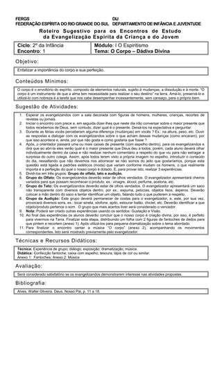 FERGS
FEDERAÇÃO ESPÍRITA DO RIO GRANDE DO SUL
DIJ
DEPARTAMENTO DE INFÂNCIA E JUVENTUDE
Roteiro Sugestivo para os Encontros de Estudo
da Evangelização Espírita da Criança e do Jovem
Ciclo: 2º da Infância Módulo: I O Espiritismo
Encontro: 1 Tema: O Corpo – Dádiva Divina
Objetivo:
Enfatizar a importância do corpo e sua perfeição.
Conteúdos Mínimos:
O corpo é o envoltório do espírito, composto de elementos naturais, sujeito à mudanças, a dissolução e à morte. “O
corpo é um instrumento de que a alma tem necessidade para realizar o seu destino” na terra. Amá-lo, preservá-lo e
utilizá-lo com nobreza é a tarefa que nos cabe desempenhar incessantemente, sem cansaço, para o próprio bem.
Sugestão de Atividades:
1. Esperar os evangelizandos com a sala decorada com figuras de homens, mulheres, crianças, recortes de
revistas ou jornais.
2. Iniciar o encontro com prece e, em seguida dizer-lhes que neste dia irão conversar sobre o maior presente que
todos recebemos de Deus, sem contudo, dizer qual é o presente. Deixá-los na expectativa e perguntar:
3. Durante as férias vocês perceberam alguma diferença (mudanças) em vocês ? Ex.: na altura, peso, etc. Ouvir
as respostas e dialogar com os evangelizandos sobre o que acham dessas mudanças (como encaram), por
que isso acontece e, ainda, por que não gosta e como gostaria que fosse ?
4. Após, o orientador passará uma ou mais caixas de presente (com espelho dentro), para os evangelizandos e
dirá que ao abri-la eles verão qual é o maior presente que Deus deu a todos, porém, cada aluno deverá olhar
individualmente dentro da caixa e não realizar nenhum comentário a respeito do que viu para não estragar a
surpresa do outro colega. Assim, após todos terem visto a própria imagem no espelho, introduzir o conteúdo
do dia, ressaltando que não devemos nos aborrecer se não somos do jeito que gostaríamos, porque esta
questão está ligada a padrões estéticos (moda) que variam conforme mudam os homens, o que realmente
importa é a perfeição do qual o nosso corpo é dotado. E, para provar isto, realizar 3 experiências.
5. Dividi-los em três grupos: Grupo do olfato, tato e audição.
6. Grupo do Olfato: Os evangelizandos deverão estar de olhos vendados. O evangelizador apresentará cheiros
variados para que possam reconhecer o produto, ex.: vinagre, álcool, perfume, acetona, etc.
7. Grupo do Tato: Os evangelizandos deverão estar de olhos vendados. O evangelizador apresentará um saco
não transparente com diversos objetos dentro, por ex.: espuma, pelúcias, objetos lisos, ásperos. Deverão
colocar a mão dentro do saco e tentar identificar um objeto, falando tudo o que puderem a respeito.
8. Grupo da Audição: Este grupo deverá permanecer de costas para o evangelizador, e, este, por sua vez,
provocará diversos sons, ex.: tocar sineta, xilofone, apito, estourar balão, chiclet, etc. Deverão identificar a que
objeto/produto pertence o som. O grupo que mais acertos tiver será considerado o vencedor.
9. Nota: Poderá ser criado outras experiências usando os sentidos: Gustação e Visão.
10. Ao final das experiências os alunos deverão concluir que o nosso corpo é criação divina, por isso, é perfeito
para vivermos na Terra. Finalizar esta etapa, distribuindo um folha com 2 figuras de fantoches de dedos para
que pintem e recortem (anexo 1). Após utilizá-los para pequena dramatização sobre o tema abordado.
11. Para finalizar o encontro cantar a música “O corpo” (anexo 2), acompanhando os movimentos
correspondentes. Isto será mostrado previamente pelo evangelizador.
Técnicas e Recursos Didáticos:
Técnica: Experiência de grupo; diálogo; exposição; dramatização; música.
Didática: Confecção fantoche; caixa com espelho; tesoura; lápis de cor ou similar.
Anexo 1: Fantoches; Anexo 2: Música
Avaliação:
Será considerado satisfatório se os evangelizandos demonstrarem interesse nas atividades propostas.
Bibliografia:
Alves, Walter Oliveira. Deus, Nosso Pai, p. 11 a 18.
 