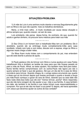 FERGS/DIJ Ciclo: 2º da Infância Encontro: 9 – Anexo 1 - Situações-problema P.2
SITUAÇÕES-PROBLEMA
1) A mãe de Luís é uma senhora muito doente e nervosa.Seguidamente grita
com os filhos e diz que não suporta mais os trabalhos domésticos.
Maria, a irmã mais velha , é muito revoltada por causa dessa situação e
afirma sempre que, quando crescer, vai sair de casa.
Luís entretanto, não pensa dessa forma. Ao contrario, diz que, quando for
adulto e ganhar dinheiro, irá procurar bons médicos para tratar sua mãe
∗ ∗ ∗ ∗ ∗ ∗ ∗ ∗ ∗
2) Seu Chico é um homem bom e trabalhador.Mas tem um problema: Ele é
alcoólatra, quando ele se embriaga muda completamente.Volta para casa
revoltado, irritado com tudo e com todos, discute com a esposa, xinga os filhos e
algumas vezes chega a bater neles.
Os filhos ficam muito tristes com o comportamento do pai, mas entendem
que ele está doente e precisa de ajuda.
∗ ∗ ∗ ∗ ∗ ∗ ∗ ∗ ∗
3) Paulo gostava mito de brincar com Silvio e nunca ajudava em casa.Todos
trabalhavam fora e dividiam as tarefas de casa para que não ficasse pesado só
para a mãe de Paulo. Afinal, se todos ajudam, fica também mais fácil para todos.
Numa família temos compromissos com os outros.Paulo não ligava pra isto e
queria sempre só fazer o que ele gostava. Até que um dia ele foi à casa do Silvio
convidá-lo para brincar. Quando chegou lá, o amigo estava arrumando seu quarto
e disse que só iria brincar depois que tivesse arrumado o quarto e lavado a louça
pra mãe.Paulo começou a gozar da cara de Sílvio, dizendo que na casa dele não
fazia nada disto.Que bobo que ele era! “Vamos brincar, pocha!” Silvio respondeu
que ele não teria coragem de não ajudar a sua mãe e sua família. A casa também
era dele, ele também é da família e que todos tinham suas responsabilidades e
cumpriam. Por que só ele não iria fazer a sua parte? E depois, ele havia aprendido
com Jesus que devemos ajudar os outros de boa vontade?
 