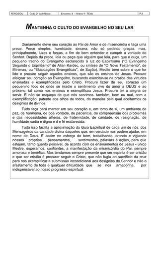FERGS/DIJ Ciclo: 2º da Infância Encontro: 9 – Anexo 4 - TExto P.5
MANTENHA O CULTO DO EVANGELHO NO SEU LAR
Diariamente eleve seu coração ao Pai de Amor e de misericórdia e faça uma
prece. Prece simples, humildade, sincera, não só pedindo graças, mas,
principalmente, luzes e forças, a fim de bem entender e cumprir a vontade do
Senhor. Depois da prece, leia ou peça que alguém que leia, para que o ouça, um
pequeno trecho do Evangelho esclarecido à luz do Espiritismo ("O Evangelho
Segundo o Espiritismo" de Alian Kardec, ou síntese de "O Novo Testamento", de
Mínimas, ou "Elucidações Evangélicas", de Sayão). Medite bem sobre o que for
lido e procure seguir aqueles ensinos, que são os ensinos de Jesus. Procure
afeiçoar seu coração ao Evangelho, buscando exercitar-se na prática das virtudes
ensinadas e exemplificadas pelo Cristo. Procure fazer de seu coração um
pequenino foco de onde se irradie o sentimento vivo do amor a DEUS e ao
próximo, tal como nos ensinou e exemplificou Jesus. Procure ter a alegria de
servir. E não se esqueça de que nós servimos. também, bem ou mal, com a
exemplificação. patente aos olhos de todos, da maneira pela qual aceitarmos os
desígnios de divinos.
Tudo faça para manter em seu coração e, em tomo de si, um ambiente de
paz, de harmonia, de boa vontade, de paciência, de compreensão dos problemas
e das necessidades alheias, de fraternidade, de caridade, de resignação, de
humildade sadia e digna e d e fé esclarecida.
Tudo isso facilita a aproximação do Guia Espiritual de cada um de nós, dos
Mensageiros da caridade divina daqueles que, em verdade nos podem ajudar, em
nome de Deus. E assim no esforço do bem, trabalhando, orando e vigiando
nossos próprios pensamentos, sentimentos, palavras e ações, para que
estejam, tanto quanto possível, de acordo com os ensinamentos de Jesus - único
Mestre, esperamos, confiantes, a manifestação da misericórdia do Pai, sempre
amorosa e benéfica. Mas tendamos sempre presente que ser espírita é ser cristão
e que ser cristão é procurar seguir o Cristo, que não fugiu ao sacrifício da cruz
para nos exemplificar a submissão incondicional aos desígnios do Senhor e não o
afastamento de toda e qualquer dificuldade que se nos anteponha, por
indispensável ao nosso progresso espiritual.
 
