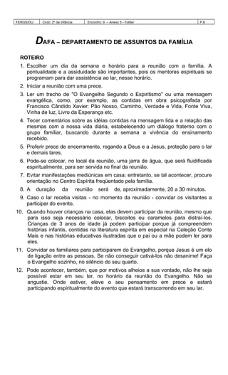 FERGS/DIJ Ciclo: 2º da Infância Encontro: 9 – Anexo 5 - Folder P.6
DAFA – DEPARTAMENTO DE ASSUNTOS DA FAMÍLIA
ROTEIRO
1. Escolher um dia da semana e horário para a reunião com a família. A
pontualidade e a assiduidade são importantes, pois os mentores espirituais se
programam para dar assistência ao lar, nesse horário.
2. Iniciar a reunião com uma prece.
3. Ler um trecho de "O Evangelho Segundo o Espiritismo" ou uma mensagem
evangélica, como, por exemplo, as contidas em obra psicografada por
Francisco Cândido Xavier: Pão Nosso, Caminho, Verdade e Vida, Fonte Viva,
Vinha de luz, Livro da Esperança etc.
4. Tecer comentários sobre as idéias contidas na mensagem lida e a relação das
mesmas com a nossa vida diária, estabelecendo um diálogo fraterno com o
grupo familiar, buscando durante a semana a vivência do ensinamento
recebido.
5. Proferir prece de encerramento, rogando a Deus e a Jesus, proteção para o lar
e demais lares.
6. Pode-se colocar, no local da reunião, uma jarra de água, que será fluidificada
espiritualmente, para ser servida no final da reunião.
7. Evitar manifestações mediúnicas em casa; entretanto, se tal acontecer, procure
orientação no Centro Espírita freqüentado pela família.
8. A duração da reunião será de, aproximadamente, 20 a 30 minutos.
9. Caso o lar receba visitas - no momento da reunião - convidar os visitantes a
participar do evento.
10. Quando houver crianças na casa, elas devem participar da reunião, mesmo que
para isso seja necessário colocar, biscoitos ou caramelos para distraí-los.
Crianças de 3 anos de idade já podem participar porque já compreendem
histórias infantis, contidas na literatura espírita em especial na Coleção Conte
Mais e nas histórias educativas ilustradas que o pai ou a mãe podem ler para
eles.
11. Convidar os familiares para participarem do Evangelho, porque Jesus é um elo
de ligação entre as pessoas. Se não conseguir cativá-los não desanime! Faça
o Evangelho sozinho, no silêncio do seu quarto.
12. Pode acontecer, também, que por motivos alheios a sua vontade, não lhe seja
possível estar em seu lar, no horário da reunião do Evangelho. Não se
angustie. Onde estiver, eleve o seu pensamento em prece e estará
participando espiritualmente do evento que estará transcorrendo em seu lar.
 