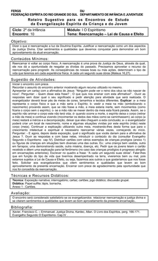 FERGS
FEDERAÇÃO ESPÍRITA DO RIO GRANDE DO SUL
DIJ
DEPARTAMENTO DE INFÂNCIA E JUVENTUDE
Roteiro Sugestivo para os Encontros de Estudo
da Evangelização Espírita da Criança e do Jovem
Ciclo: 2º da Infância Módulo: I O Espiritismo
Encontro: 10 Tema: Reencarnação – Lei de Causa e Efeito
Objetivo:
Dizer o que é reencarnação a luz da Doutrina Espírita. Justificar a reencarnação como um dos aspectos
da Justiça Divina. Citar sentimentos e qualidades que devemos conquistar para demonstrar um bom
aproveitamento da atual encarnação.
Conteúdos Mínimos:
Reencarnar é voltar ao corpo físico. A reencarnação é uma prova da Justiça de Deus, através da qual,
ele nos dá a oportunidade de resgatar as dívidas do passado. Precisamos aproveitar o recurso da
reencarnação para progredir. As conseqüências de nossas boas ou más ações, determinam o tipo de
vida que teremos em cada experiência física. A cada um segundo suas obras (Mateus 16,27).
Sugestão de Atividades:
Iniciar o encontro com prece.
Recordar o assunto do encontro anterior mostrando algum recurso utilizado no mesmo.
Apresentar um cartaz com a afirmativa de Jesus: “Ninguém pode ver o reino dos céus se não nascer de
novo”. Perguntar: - Quem disse esta frase? ; O que quis nos ensinar com esta afirmativa? . Ouvir as
respostas sem dizer qual o seu significado e pedir atenção para atividade que será realizada. O
evangelizador deverá levar pés de meias de cores, tamanhos e tecidos diferentes. Explicar: a- a meia
representa o corpo físico e que a mão seria o Espírito; b- vestir a meia na mão (simbolizando o
nascimento) provando assim, que se não fosse a mão, a meia estaria inerte, sem movimentos (como
ficaria o corpo sem o espírito); c- se a mão não se mexer dentro da meia esta ficará parada. Assim, se o
espírito não animar o corpo este não terá vida; d- quando ocorre a morte, o espírito deixa o corpo (retirar
a mão da meia) e continua vivendo (movimentar os dedos das mãos como se caminhassem); ao corpo (a
meia) restará a inércia e a decomposição, deixar que eles cheguem a esta conclusão; e- o evangelizador
poderá criar um local de nascimento, nome e algumas situações vividas por este espírito (mão) neste
corpo (meia). Continuar a explicação utilizando outra meia, mostrando-lhes desta forma que para o
crescimento intelectual e espiritual é necessário reencarnar várias vezes, começando do início.
Perguntar: - E agora, depois desta exposição, qual o significado que vocês dariam para a afirmativa de
Jesus ?. Ouvir as respostas e com base nelas, introduzir o conteúdo do dia (consultar Evangelho
Segundo o Espiritismo cap IV). Distribuir cartões com vários exemplos de crianças prodígios (anexo 1)
ou figuras de crianças em situações bem diversas uma das outras. Ex.: uma criança bem vestida, outra
em farrapos; uma demonstrando saúde, outra miséria, doença, etc. Pedir que os jovens leiam o cartão
recebido e dêem uma explicação para tal fenômeno (no caso das crianças prodígios é progresso atingido
em encarnações anteriores). Escrever no quadro a frase: “A cada um segundo suas obras”. Falar-lhes
que em função do tipo de vida que tivermos desempenhado na terra, viveremos bem ou mal, pois
estamos sujeitos a Lei de Causa e Efeito, ou seja, fazermos aos outros o que gostaríamos que nos fosse
feito. Solicitar aos evangelizandos que citem sentimentos e qualidades que levem ao bom
aproveitamento da presente encarnação. Encerrar com prece de agradecimento pela oportunidade que
nos foi concedida da reencarnação.
Técnicas e Recursos Didáticos:
Técnica: Exposição narrativa; interrogatório; cartaz; cartões; jogo didático; discussão grupal.
Didática: Papel sulfite; lápis, borracha.
Anexo 1 : Cartões.
Avaliação:
O encontro será considerado satisfatório se os evangelizandos relacionar reencarnação e justiça divina e
se citarem sentimentos e qualidades que levem ao bom aproveitamento da presente encarnação..
Bibliografia:
Xavier, Francisco C. – Emmanuel. Justiça Divina. Kardec, Allan. O Livro dos Espíritos, perg. 166-171.
Evangelho Segundo O Espiritismo- Cap.IV .
 