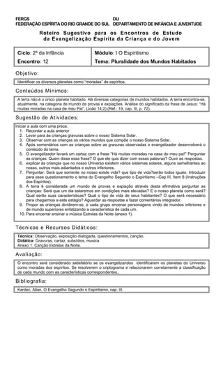 FERGS
FEDERAÇÃO ESPÍRITA DO RIO GRANDE DO SUL
DIJ
DEPARTAMENTO DE INFÂNCIA E JUVENTUDE
Roteiro Sugestivo para os Encontros de Estudo
da Evangelização Espírita da Criança e do Jovem
Ciclo: 2º da Infância Módulo: I O Espiritismo
Encontro: 12 Tema: Pluralidade dos Mundos Habitados
Objetivo:
Identificar os diversos planetas como “moradas” de espíritos.
Conteúdos Mínimos:
A terra não é o único planeta habitado. Há diversas categorias de mundos habitados. A terra encontra-se,
atualmente, na categoria de mundo de provas e expiações. Análise do significado da frase de Jesus: “Há
muitas moradas na casa de meu Pai”. (João 14,2) (Ref.: 19, cap. III, p. 72).
Sugestão de Atividades:
Iniciar a aula com uma prece.
1. Recordar a aula anterior
2. Levar para às crianças gravuras sobre o nosso Sistema Solar.
3. Observar com as crianças os vários mundos que compõe o nosso Sistema Solar.
4. Após comentários com as crianças sobre as gravuras observadas o evangelizador desenvolverá o
conteúdo do tema.
5. O evangelizador levará um cartaz com a frase “Há muitas moradas na casa do meu pai!” Perguntar
as crianças: Quem disse essa frase? O que ele quis dizer com essas palavras? Ouvir as respostas.
6. explicar às crianças que no nosso Universo existem vários sistemas solares, alguns semelhantes ao
nosso, outros mais adiantados e outros inferiores.
7. Perguntar: Será que somente no nosso existe vida? que tipo de vida?serão todos iguais. Introduzir
para esse questionamento o tema do Evangelho Segundo o Espiritismo –Cap III, Item 8 (Instruções
dos Espíritos).
8. A terra é considerada um mundo de provas e expiação através desta afirmativa perguntar as
crianças: Será que um dia estaremos em condições mais elevadas? E o nosso planeta como será?
Qual serão suas características? Qual o tipo de vida de seus habitantes? O que será necessário
para chegarmos a este estágio? Aguardar as respostas e fazer comentários integrador.
9. Propor as crianças dividirem-se, e cada grupo encenar personagens vindo de mundos inferiores e
de mundo superiores enfatizando a característica de cada um.
10. Para encerrar ensinar a música Estrelas da Noite (anexo 1).
Técnicas e Recursos Didáticos:
Técnica: Observação, exposição dialogada, questionamentos, canção.
Didática: Gravuras, cartaz, subsídios, musica
Anexo 1: Canção Estrelas da Noite.
Avaliação:
O encontro será considerado satisfatório se os evangelizandos identificarem os planetas do Universo
como moradas dos espíritos. Se resolverem o criptograma e relacionarem corretamente a classificação
de cada mundo com as características correspondentes..
Bibliografia:
Kardec, Allan. O Evangelho Segundo o Espiritismo, cap. III.
 