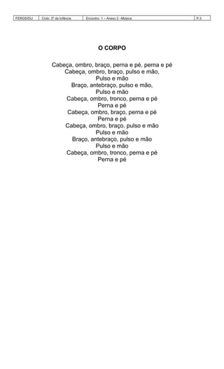 FERGS/DIJ Ciclo: 2º da Infância Encontro: 1 – Anexo 2 –Música P.3
O CORPO
Cabeça, ombro, braço, perna e pé, perna e pé
Cabeça, ombro, braço, pulso e mão,
Pulso e mão
Braço, antebraço, pulso e mão,
Pulso e mão
Cabeça, ombro, tronco, perna e pé
Perna e pé
Cabeça, ombro, braço, perna e pé
Perna e pé
Cabeça, ombro, braço, pulso e mão
Pulso e mão
Braço, antebraço, pulso e mão
Pulso e mão
Cabeça, ombro, tronco, perna e pé
Perna e pé
 