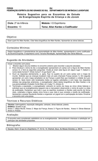 FERGS
FEDERAÇÃO ESPÍRITA DO RIO GRANDE DO SUL
DIJ
DEPARTAMENTO DE INFÂNCIA E JUVENTUDE
Roteiro Sugestivo para os Encontros de Estudo
da Evangelização Espírita da Criança e do Jovem
Ciclo: 2º da Infância Módulo: I O Espiritismo
Encontro: 13 Tema: Allan Kardec o Codificador
Objetivo:
Dizer quem foi Allan Kardec. Citar fatos biográficos de Allan Kardec. Apresentar as obras básicas.
Conteúdos Mínimos:
Dados biográficos e características da personalidade de Allan Kardec, apresentando-o como codificador
da Doutrina Espírita. O espiritismo como Terceira Revelação. Apresentação das Obras Básicas.
Sugestão de Atividades:
Iniciar o encontro com prece.
1. Mostrar algum recurso didático no encontro anterior para recordar o assunto estudado.
2. Para introduzir o tema do dia o evangelizador apresentará um cartaz com a figura de Allan Kardec
(anexo 3), e fará as seguintes perguntas: Vocês já viram esta figura em algum lugar ?; Sabem o
nome deste homem?; Onde morou?; O que fazia?, etc.
3. Ouvir as respostas atentamente, e, após, fixar no quadro de um outro cartaz com o mapa do
mundo. Solicitar que as crianças localizem nele um país chamado França (anexo 1). Em seguida
apresentar um outro mapa (ampliado) só da França e pedir-lhes que localizem a cidade de Lyon
(anexo 2). Após terem sido localizados todos os lugares solicitados e com base nas respostas
obtidas nas perguntas anteriores, o evangelizador citará dados biográficos de Allan Kardec e da
sua personalidade (Coleção Conte Mais vol. 4 pág 11). (Anexo 4)
4. Terminada a exposição, o evangelizador colocará no centro da mesa as cinco obras básicas e
solicitará que os evangelizandos peguem-nas e manuseiem observando o nome do autor e a data
de publicação. Esclarecer que tudo o que os espíritos revelaram a Kardec está escrito de forma
clara, ordenada e lógica nestes cinco livros e que nisto é que consistiu a tarefa da codificação.
Apresentar a poesia Saudando Kardec e organizar um jogral com a participação de todos. Encerrar
o encontro com uma prece.
Técnicas e Recursos Didáticos:
Técnica: Interrogatório; exposição dialogada; cartazes; obras básicas; poesia.
Didática: Quadro e giz.
Anexo 1: Mapa Mundi; Anexo 2: Mapa da França; Anexo 3: Figura de Kardec; Anexo 4: Obras Básicas
Anexo 5: Poesia
Avaliação:
O encontro será considerado satisfatório se os evangelizandos demonstrarem interesse e satisfação em
participar das atividades propostas.
Bibliografia:
Sausse, Henri. O que é o Espiritismo. P. 10-12, 14. Wantuil, Zeus. As Mesas Girantes, p. 304-6.
 
