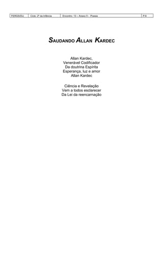 FERGS/DIJ Ciclo: 2º da Infância Encontro: 13 – Anexo 5 - Poesia P.6
SAUDANDO ALLAN KARDEC
Allan Kardec,
Venerável Codificador
Da doutrina Espírita
Esperança, luz e amor
Allan Kardec
Ciência e Revelação
Vem a todos esclarecer
Da Lei da reencarnação
 