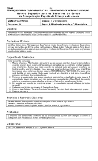 FERGS
FEDERAÇÃO ESPÍRITA DO RIO GRANDE DO SUL
DIJ
DEPARTAMENTO DE INFÂNCIA E JUVENTUDE
Roteiro Sugestivo para os Encontros de Estudo
da Evangelização Espírita da Criança e do Jovem
Ciclo: 2º da Infância Módulo: II O Cristianismo
Encontro: 14 Tema: A Missão de Moisés – O Monoteísta
Objetivo:
Narrar fatos da vida de Moisés. Caracterizar Moisés como libertador do povo Hebreu. Enfatizar a Missão
de Moisés como intermediário da Lei Divina contida nos Dez Mandamentos.
Conteúdos Mínimos:
Identificar Moisés como “Mensageiro de Deus” com a missão de confirmar a revelação do Deus único e
entregar ao mundo a Lei Divina contida no Decálogo ou Tábua da Lei. Todas as raças da Terra devem
aos Judeus esse benefício sagrado que consiste na revelação do Deus único, Pai de todas as criaturas e
providência de todos os seres.
Sugestão de Atividades:
Iniciar o encontro com prece.
1. Mostrar a figura de Allan Kardec e perguntar o que as crianças recordam do que foi comentado no
encontro anterior. Ouvir os comentários realizando correções (se necessário) e enfatizar aspectos
mais importantes. Explicar que neste encontro se estudará outro personagem importante da
história, porém, anterior à Kardec, mas, que para compreendermos melhor a sua importância
teremos que saber a diferença de duas palavras: MONOTEÍSMO x POLITEÍSMO. Por isso a turma
será dividida em dois grupos. Cada grupo receberá um dicionário e terá como incumbência
procurar o significado de uma das palavras.
2. Promover a apresentação dos grupos, depois de descobertos o significado de cada palavra. O
evangelizador deverá completar com mais explicações. Aproveitando o Mapa Mundi do encontro
anterior, o evangelizador deverá localizar a África e o Egito e dizer que ali nasceu Moisés.
3. Em seguida com o auxílio do cineminha (anexo 1) o evangelizador narrará a História de Moisés
(anexo 2), .
4. Esclarecer que Moisés nos trouxe a 1ª
Revelação de Deus.
5. Propor o Jogo Didático: “Terra da Promissão” (anexo 4). Para isso dividir a turma em dois grupos.
6. Encerrar com prece.
Técnicas e Recursos Didáticos:
Técnica: História, interrogatório; exposição dialogada; música; mágica; jogo didático.
Didática: Cineminha; ilustrações; dicionário.
Anexo 1: Cineminha; Anexo 2:figuras Anexo 3: história; Anexo 4: jogo didático.
Avaliação:
O encontro será considerado satisfatório se os evangelizandos ouvirem com atenção a narrativa e
participarem com interesse das demais atividades propostas.
Bibliografia:
Meu Livro de Histórias Bíblicas, p. 27-37. Apostilas da FEB
 