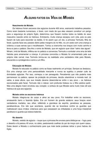 FERGS/DIJ Ciclo: 2º da Infância Encontro: 14 – Anexo 3 – História de Moisés P. 10
ALGUNS FATOS DA VIDA DE MOISÉS
Nascimento de Moisés
Os hebreus foram escravos dos egípcios durante 400 anos, exercendo trabalhos pesados.
Como eram bastante numerosos, o faraó, com medo de que eles viessem constituir um perigo
para a segurança do próprio Egito, determinou que fossem mortos todos os bebês do sexo
masculino nascido entre os hebreus. Entretanto, muita criança escapou com vida, pois os pais
faziam de tudo para esconder os bebês. E foi assim que um dia, a princesa Termutis, filha do
faraó, quando fazia seu passeio diário pelas margens do rio Nilo, viu um cesto com uma criança e
ordenou a suas servas que o recolhessem. Tomou a criancinha nos braços com muito carinho e
levou-a para o palácio. Deu-lhe o nome de Moisés, que em egípcio quer dizer “salvo das águas”.
Miriam, irmã de Moisés, infiltrou-se no palácio e convenceu Termutis a contratar uma ama de leite
hebréia para amamentar a criança. A princesa concordou e Moisés foi amamentado pela sua
própria mãe carnal; mas Termutis tornou-se na realidade uma verdadeira mãe para Moisés,
educando-o e protegendo-o como a um filho.
Educação de Moisés
Moisés foi educado no palácio como se fosse realmente um príncipe. Sempre se destacou.
Era uma criança com uma personalidade marcante e nunca se sujeitou a prestar culto às
divindades egípcias. Por isso, começou a ser perseguido. Percebendo que não poderia mais
permanecer no palácio, apesar da proteção da princesa, decidiu abandonar a morada real. Já
sabia, a essa altura, que sua missão deveria desenrolar-se entre o seu povo – os hebreus
escravizados pelo faraó. Termutis não o reteve: com profunda tristeza viu o filho adotivo partir.
Mas uma alegria maior envolveu seu coração: a certeza de que Moisés seria muito mais útil aos
hebreus do que aos egípcios.
Moisés entre os escravos hebreus
Moisés integrou-se de corpo e alma ao seu povo. Foi trabalhar entre os escravos,
amassando barro e fazendo tijolos. Era um homem de grande estatura: seus braços eram
verdadeiros martelos; seu olhar, refletindo a grandeza de espírito, penetrava as pessoas,
paralisando-as. Era isto que acontecia, quando ele se levantava contra os guardas que
maltratavam seus irmãos: ordenava para que cessassem as chibatadas e uma força irresistível
paralisava o guarda que estava batendo.
No deserto
Moisés, vestido de egípcio – roupa que a princesa lhe enviara para disfarçar-se – fugiu para
o deserto e lá passou 40 anos, no oásis, pastoreando ovelhas do pai da moça com quem casou.
Estes deram a Moisés o conhecimento para que mais tarde pudesse retirar o povo hebreu do
Egito.
 