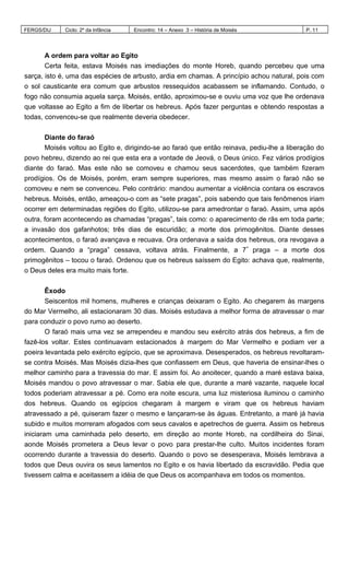 FERGS/DIJ Ciclo: 2º da Infância Encontro: 14 – Anexo 3 – História de Moisés P. 11
A ordem para voltar ao Egito
Certa feita, estava Moisés nas imediações do monte Horeb, quando percebeu que uma
sarça, isto é, uma das espécies de arbusto, ardia em chamas. A princípio achou natural, pois com
o sol causticante era comum que arbustos ressequidos acabassem se inflamando. Contudo, o
fogo não consumia aquela sarça. Moisés, então, aproximou-se e ouviu uma voz que lhe ordenava
que voltasse ao Egito a fim de libertar os hebreus. Após fazer perguntas e obtendo respostas a
todas, convenceu-se que realmente deveria obedecer.
Diante do faraó
Moisés voltou ao Egito e, dirigindo-se ao faraó que então reinava, pediu-lhe a liberação do
povo hebreu, dizendo ao rei que esta era a vontade de Jeová, o Deus único. Fez vários prodígios
diante do faraó. Mas este não se comoveu e chamou seus sacerdotes, que também fizeram
prodígios. Os de Moisés, porém, eram sempre superiores, mas mesmo assim o faraó não se
comoveu e nem se convenceu. Pelo contrário: mandou aumentar a violência contara os escravos
hebreus. Moisés, então, ameaçou-o com as “sete pragas”, pois sabendo que tais fenômenos iriam
ocorrer em determinadas regiões do Egito, utilizou-se para amedrontar o faraó. Assim, uma após
outra, foram acontecendo as chamadas “pragas”, tais como: o aparecimento de rãs em toda parte;
a invasão dos gafanhotos; três dias de escuridão; a morte dos primogênitos. Diante desses
acontecimentos, o faraó avançava e recuava. Ora ordenava a saída dos hebreus, ora revogava a
ordem. Quando a “praga” cessava, voltava atrás. Finalmente, a 7ª
praga – a morte dos
primogênitos – tocou o faraó. Ordenou que os hebreus saíssem do Egito: achava que, realmente,
o Deus deles era muito mais forte.
Êxodo
Seiscentos mil homens, mulheres e crianças deixaram o Egito. Ao chegarem às margens
do Mar Vermelho, ali estacionaram 30 dias. Moisés estudava a melhor forma de atravessar o mar
para conduzir o povo rumo ao deserto.
O faraó mais uma vez se arrependeu e mandou seu exército atrás dos hebreus, a fim de
fazê-los voltar. Estes continuavam estacionados à margem do Mar Vermelho e podiam ver a
poeira levantada pelo exército egípcio, que se aproximava. Desesperados, os hebreus revoltaram-
se contra Moisés. Mas Moisés dizia-lhes que confiassem em Deus, que haveria de ensinar-lhes o
melhor caminho para a travessia do mar. E assim foi. Ao anoitecer, quando a maré estava baixa,
Moisés mandou o povo atravessar o mar. Sabia ele que, durante a maré vazante, naquele local
todos poderiam atravessar a pé. Como era noite escura, uma luz misteriosa iluminou o caminho
dos hebreus. Quando os egípcios chegaram à margem e viram que os hebreus haviam
atravessado a pé, quiseram fazer o mesmo e lançaram-se às águas. Entretanto, a maré já havia
subido e muitos morreram afogados com seus cavalos e apetrechos de guerra. Assim os hebreus
iniciaram uma caminhada pelo deserto, em direção ao monte Horeb, na cordilheira do Sinai,
aonde Moisés prometera a Deus levar o povo para prestar-lhe culto. Muitos incidentes foram
ocorrendo durante a travessia do deserto. Quando o povo se desesperava, Moisés lembrava a
todos que Deus ouvira os seus lamentos no Egito e os havia libertado da escravidão. Pedia que
tivessem calma e aceitassem a idéia de que Deus os acompanhava em todos os momentos.
 
