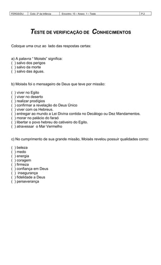 FERGS/DIJ Ciclo: 2º da Infância Encontro: 15 – Anexo 1 – Teste P.2
TESTE DE VERIFICAÇÃO DE CONHECIMENTOS
Coloque uma cruz ao lado das respostas certas:
a) A palavra “ Moisés” significa:
( ) salvo dos perigos
( ) salvo da morte
( ) salvo das águas.
b) Moisés foi o mensageiro de Deus que teve por missão:
( ) viver no Egito
( ) viver no deserto
( ) realizar prodígios
( ) confirmar a revelação do Deus Único
( ) viver com os Hebreus.
( ) entregar ao mundo a Lei Divina contida no Decálogo ou Dez Mandamentos.
( ) morar no palácio do faraó
( ) libertar o povo hebreu do cativeiro do Egito.
( ) atravessar o Mar Vermelho
c) No cumprimento de sua grande missão, Moisés revelou possuir qualidades como:
( ) beleza
( ) medo
( ) energia
( ) coragem
( ) firmeza
( ) confiança em Deus
( ) insegurança
( ) fidelidade a Deus
( ) perseverança
 