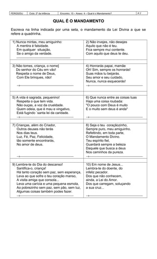 FERGS/DIJ Ciclo: 2º da Infância Encontro: 15 – Anexo 4 – Qual é o Mandamento? P.7
QUAL É O MANDAMENTO
Escreva na linha indicada por uma seta, o mandamento da Lei Divina a que se
refere a quadrinha.
1) Nunca mintas, meu amiguinho:
A mentira é falsidade.
Em qualquer situação,
Se o amigo da verdade.

2) Não invejes, não desejes
Aquilo que não é teu.
Fica sempre mui contente.
Com aquilo que deus te deu.
3) Não tomes, criança, o nome]
Do senhor do Céu em vão!
Respeita o nome de Deus,
Com Ele brinques, não!
→
4) Honrarás papai, mamãe
Oh! Sim, sempre os honrarás!
Suas mãos tu beijarás.
Seu amor e seu cuidado,
Nunca, nunca esquecerás!
→
5) A vida é sagrada, pequenino!
Respeita o que tem vida.
Não ouças, a voz da crueldade.
Quem odeia, que é mau e vingativo,
Está fugindo `santa lei da caridade.
→
6) Que nunca entre as coisas tuas
Haja uma coisa roubada:
"O pouco com Deus é muito
E o muito sem deus é anda"
→
7) Crianças, além do Criador,
Outros deuses não terás
Nos dias teus.
Luz, Fé, Paz, Felicidade,
tão somente encontrarás,
No amor de deus.
→
8) Seja o teu coraçãozinho,
Sempre puro, meu amiguinho.
Refeltindo, em toda parte,
O Mandamento Divino.
Teu espírito fiel,
Guardará sempre a beleza
Daquele que busca a deus
Nos caminhos da pureza.
→
9) Lembre-te do Dia do descanso!
Santifica-o, criança!
Há tanto coração sem paz, sem esperança,
Leva ao que sofre o teu coração manso,
A visita amiga que consola...
Leva uma carícia e uma pequena esmola,
Ao pobrezinho sem paz, sem pão, sem luz,
Algumas coisas também podes fazer.
→
10) Em nome de Jesus...
Lembra-te do doente, do
infeliz pecador.
Dos que não conhecem,
ainda, a Lei do Amor.
Dos que carregam, soluçando
a sua cruz...
→
 