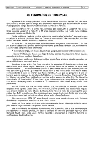 FERGS/DIJ Ciclo: 2º da Infância Encontro: 2 – Anexo 2 –Os Fenômenos de Hydesville P.3
OS FENÔMENOS DE HYDESVILLE
Hydesville é um vilarejo próximo à cidade de Rochester, no Estado de New York, nos EUA,
que passou à história como o berço dos fenômenos mediúnicos que desencadearam maiores
investigações no campo da comunicabilidade dos espíritos c os homens.
Em dezembro de 1847 a família Fox, composta pelo casal John e Margareth Fox e suas
filhas menores Margareth e Kate (14 e 11 anos, respectivamente), veio residir numa modesta
cabana de madeira, em Hydesville.
Nesta residência modesta, muitos fenômenos considerados "estranhos" alarmaram seus
moradores e vizinhos, ganhando fama de "casa mal assombrada." Na casa dos Fox ocorriam
ruídos, pancadas, batidas, assustando a todos da família.
Na noite de 31 de março de 1848 esses fenômenos atingiram o ponto máximo. O Sr. Fox,
por diversas vezes saía à procura de um suposto vizinho que tivesse a brincar. Mas, naquela noite
seria revelada a origem desses fenômenos.
A menina Kate lançou um desafio àquela força que provocava esses fenômenos dizendo:
- Senhor Pé-Rachado, faça o que faço! E bateu palmas. Imediatamente foram ouvidas
pancadas em número igual aos das palmas.
Kate também estalava os dedos sem ruído e aquela força a imitava através pancadas, em
número idêntico aos seus movimentos.
Resolveu, então, a Sra. Fox, fazer uma série de perguntas dificilmente respondíveis, que
constituiriam teste muito seguro. Pediu-lhe que fossem indicadas as idades de seus filhos
sucessivamente. "[...] Instantaneamente foi dada a exata idade de cada um, fazendo pausa de
uma para outro [...] depois [..] se fez uma pausa maior e três batidas mais fortes foram dadas,
correspondendo à idade do menor, que havia morrido[...]". Ao que ela perguntou: É um ser
humano que me responde tão corretamente? Não houve resposta. Perguntou: "É um espírito? Se
for, dê duas pancadas."Duas batidas foram ouvidas. Voltou a perguntar a Sra. Fox: "Se foi espírito
assassinado, dê duas batidas". Estas foram dadas instantaneamente, produzindo um tremor em
toda a casa. Nova pergunta foi acrescentada: "Foi assassinado nesta casa? A resposta foi como
precedente.
Foi um vizinho dos Fox, de nome Duesler, que, utilizando-se do alfabeto, pôde obter
respostas mais rápidas. Dessa forma, descobriu que, aquele que tinha sido assassinado naquela
casa era um mascate de nome Chartes B. Rosma. Este indicou o nome do antigo inquilino que o
matara (Mr. Beli) e revelou que fora assassinado por causa de dinheiro, tendo sido enterrado,
juntamente com seu baú, perto da parede da adega, a dez pés profundidade.
Mas somente em 1904 (57 anos depois), quando uma parede da casa ruiu, deixando
descoberto o esqueleto do morto, é que este foi encontrado.
Assim, os fatos vieram confirmar a estranha denúncia de um morto que saía das trevas
para mostrar a ação criminosa de que fora vítima, há anos.
Era o nascimento do moderno espiritualismo, que culminaria, com a sua fenomenologia,
principalmente as mesas girantes, por atrair a atenção do eminente professor Hippolyte Léon
Denizard Rivail, mais tarde Alian Kardec, levando-o empreender o magistral trabalho de
codificação da Doutrina Espírita.
 